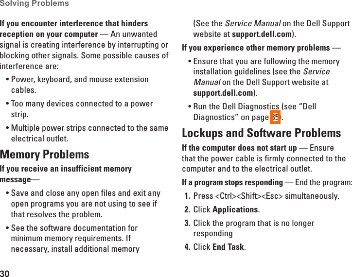 30Solving Problems If you encounter interference that hinders reception on your computer &mdash; An unwanted signal is creating interference by interrupting or blocking other signals. Some possible causes of interference are:Power, keyboard, and mouse extension &bull;cables.Too many devices connected to a power &bull;strip.Multiple power strips connected to the same &bull;electrical outlet.Memory Problems If you receive an insufficient memory message&mdash;Save and close any open files and exit any &bull;open programs you are not using to see if that resolves the problem.See the software documentation for &bull;minimum memory requirements. If necessary, install additional memory (See the Service Manual on the Dell Support website at support.dell.com).If you experience other memory problems &mdash; Ensure that you are following the memory &bull;installation guidelines (see the Service Manual on the Dell Support website at support.dell.com).Run the Dell Diagnostics (see &ldquo;Dell &bull;Diagnostics&rdquo; on page 35).Lockups and Software Problems If the computer does not start up &mdash; Ensure that the power cable is firmly connected to the computer and to the electrical outlet.If a program stops responding &mdash; End the program:Press <Ctrl><Shift><Esc> simultaneously.1. Click 2.  Applications.Click the program that is no longer 3. respondingClick 4.  End Task.