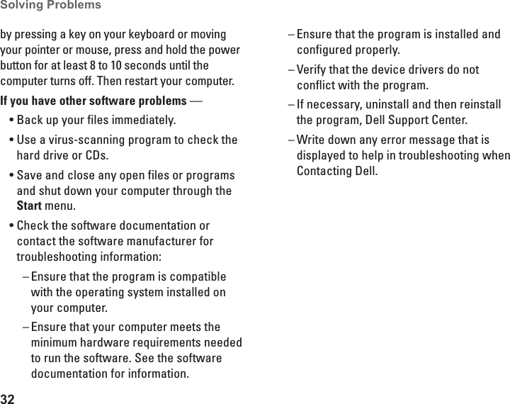32Solving Problems by pressing a key on your keyboard or moving your pointer or mouse, press and hold the power button for at least 8 to 10 seconds until the computer turns off. Then restart your computer.If you have other software problems &mdash; Back up your files immediately.&bull;Use a virus-scanning program to check the &bull;hard drive or CDs.Save and close any open files or programs &bull;and shut down your computer through the Start menu.Check the software documentation or &bull;contact the software manufacturer for troubleshooting information:Ensure that the program is compatible  &ndash;with the operating system installed on your computer.Ensure that your computer meets the  &ndash;minimum hardware requirements needed to run the software. See the software documentation for information.Ensure that the program is installed and  &ndash;configured properly.Verify that the device drivers do not  &ndash;conflict with the program.If necessary, uninstall and then reinstall  &ndash;the program, Dell Support Center. Write down any error message that is  &ndash;displayed to help in troubleshooting when Contacting Dell.