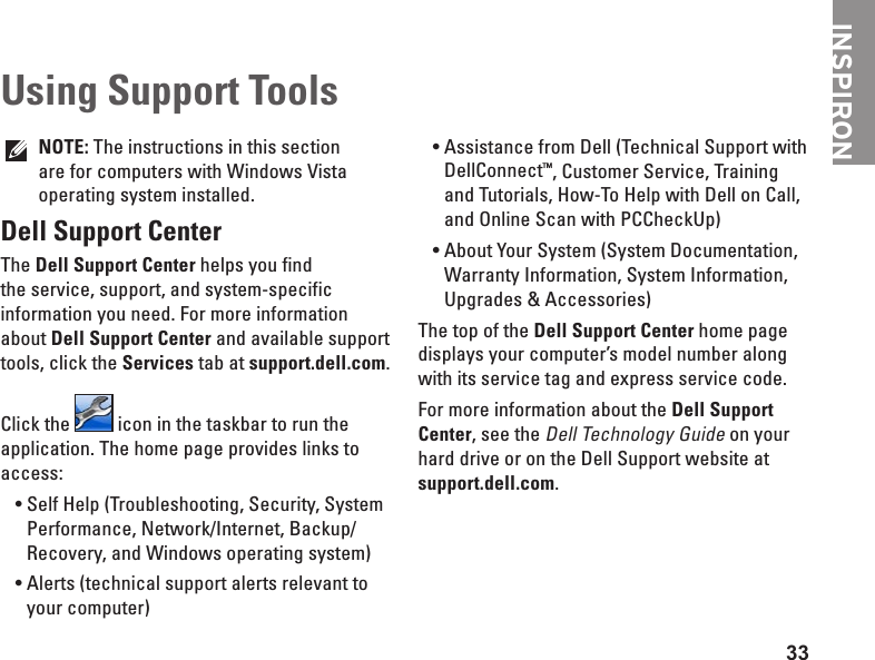 33INSPIRONNOTE: The instructions in this section are for computers with Windows Vista operating system installed.Dell Support CenterThe Dell Support Center helps you find the service, support, and system-specific information you need. For more information about Dell Support Center and available support tools, click the Services tab at support.dell.com.Click the   icon in the taskbar to run the application. The home page provides links to access:Self Help (Troubleshooting, Security, System &bull;Performance, Network/Internet, Backup/ Recovery, and Windows operating system)Alerts (technical support alerts relevant to &bull;your computer)Assistance from Dell (Technical Support with &bull;DellConnect&trade;, Customer Service, Training and Tutorials, How-To Help with Dell on Call, and Online Scan with PCCheckUp)About Your System (System Documentation, &bull;Warranty Information, System Information, Upgrades &amp; Accessories)The top of the Dell Support Center home page displays your computer&rsquo;s model number along with its service tag and express service code.For more information about the Dell Support Center, see the Dell Technology Guide on your hard drive or on the Dell Support website at support.dell.com.Using Support Tools