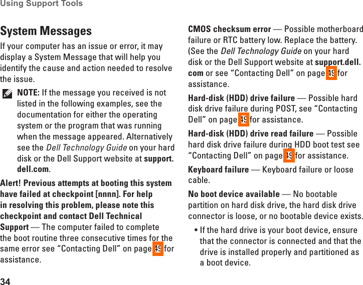 34Using Support Tools System MessagesIf your computer has an issue or error, it may display a System Message that will help you identify the cause and action needed to resolve the issue. NOTE: If the message you received is not listed in the following examples, see the documentation for either the operating system or the program that was running when the message appeared. Alternatively see the Dell Technology Guide on your hard disk or the Dell Support website at support.dell.com.Alert! Previous attempts at booting this system have failed at checkpoint [nnnn]. For help in resolving this problem, please note this checkpoint and contact Dell Technical  Support &mdash; The computer failed to complete the boot routine three consecutive times for the same error see &ldquo;Contacting Dell&rdquo; on page 49 for assistance.CMOS checksum error &mdash; Possible motherboard failure or RTC battery low. Replace the battery. (See the Dell Technology Guide on your hard disk or the Dell Support website at support.dell.com or see &ldquo;Contacting Dell&rdquo; on page 49 for assistance.Hard-disk (HDD) drive failure &mdash; Possible hard disk drive failure during POST, see &ldquo;Contacting Dell&rdquo; on page 49 for assistance.Hard-disk (HDD) drive read failure &mdash; Possible hard disk drive failure during HDD boot test see &ldquo;Contacting Dell&rdquo; on page 49 for assistance.Keyboard failure &mdash; Keyboard failure or loose cable.No boot device available &mdash; No bootable partition on hard disk drive, the hard disk drive connector is loose, or no bootable device exists.If the hard drive is your boot device, ensure &bull;that the connector is connected and that the drive is installed properly and partitioned as a boot device.