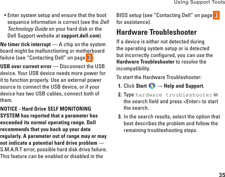 35Using Support Tools Enter system setup and ensure that the boot &bull;sequence information is correct (see the Dell Technology Guide on your hard disk or the Dell Support website at support.dell.com).No timer tick interrupt &mdash; A chip on the system board might be malfunctioning or motherboard failure (see &ldquo;Contacting Dell&rdquo; on page 49).USB over current error &mdash; Disconnect the USB device. Your USB device needs more power for it to function properly. Use an external power source to connect the USB device, or if your device has two USB cables, connect both of them.NOTICE - Hard Drive SELF MONITORING SYSTEM has reported that a parameter has exceeded its normal operating range. Dell recommends that you back up your data regularly. A parameter out of range may or may not indicate a potential hard drive problem &mdash; S.M.A.R.T error, possible hard disk drive failure. This feature can be enabled or disabled in the BIOS setup (see &ldquo;Contacting Dell&rdquo; on page 49 for assistance).Hardware TroubleshooterIf a device is either not detected during the operating system setup or is detected but incorrectly configured, you can use the Hardware Troubleshooter to resolve the incompatibility.To start the Hardware Troubleshooter:Click 1.  Start  &rarr; Help and Support.Type 2.  hardware troubleshooter in the search field and press <Enter> to start the search.In the search results, select the option that 3. best describes the problem and follow the remaining troubleshooting steps.