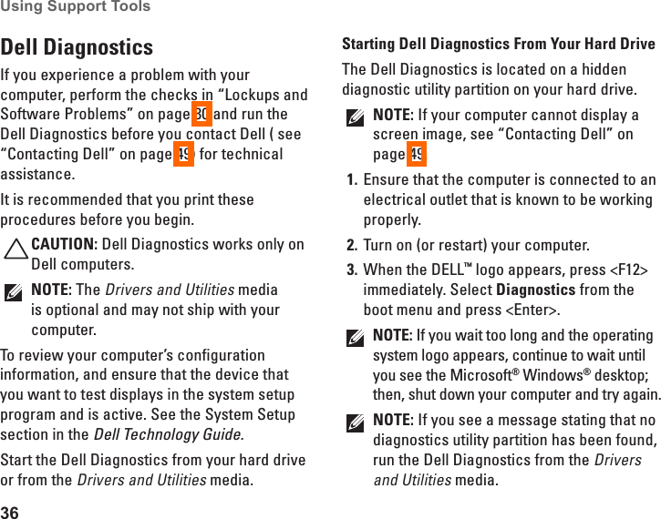 36Using Support Tools Dell Diagnostics If you experience a problem with your computer, perform the checks in &ldquo;Lockups and Software Problems&rdquo; on page 30 and run the Dell Diagnostics before you contact Dell ( see &ldquo;Contacting Dell&rdquo; on page 49) for technical assistance.It is recommended that you print these procedures before you begin.CAUTION: Dell Diagnostics works only on Dell computers.NOTE: The Drivers and Utilities media is optional and may not ship with your computer.To review your computer&rsquo;s configuration information, and ensure that the device that you want to test displays in the system setup program and is active. See the System Setup section in the Dell Technology Guide.Start the Dell Diagnostics from your hard drive or from the Drivers and Utilities media.Starting Dell Diagnostics From Your Hard DriveThe Dell Diagnostics is located on a hidden diagnostic utility partition on your hard drive.NOTE: If your computer cannot display a screen image, see &ldquo;Contacting Dell&rdquo; on page 49.Ensure that the computer is connected to an 1. electrical outlet that is known to be working properly.Turn on (or restart) your computer.2. When the DELL3.  &trade; logo appears, press <F12> immediately. Select Diagnostics from the boot menu and press <Enter>.NOTE: If you wait too long and the operating system logo appears, continue to wait until you see the Microsoft&reg; Windows&reg; desktop; then, shut down your computer and try again.NOTE: If you see a message stating that no diagnostics utility partition has been found, run the Dell Diagnostics from the Drivers and Utilities media.