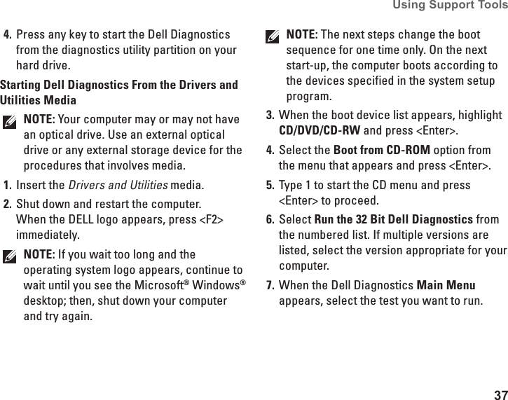 37Using Support Tools Press any key to start the Dell Diagnostics 4. from the diagnostics utility partition on your hard drive.Starting Dell Diagnostics From the Drivers and Utilities MediaNOTE: Your computer may or may not have an optical drive. Use an external optical drive or any external storage device for the procedures that involves media.Insert the1.  Drivers and Utilities media.Shut down and restart the computer. 2. When the DELL logo appears, press <F2> immediately.NOTE: If you wait too long and the operating system logo appears, continue to wait until you see the Microsoft&reg; Windows&reg; desktop; then, shut down your computer and try again.NOTE: The next steps change the boot sequence for one time only. On the next start-up, the computer boots according to the devices specified in the system setup program.When the boot device list appears, highlight 3. CD/DVD/CD-RW and press <Enter>.Select the 4.  Boot from CD-ROM option from the menu that appears and press <Enter>.Type 1 to start the CD menu and press 5. <Enter> to proceed.Select 6.  Run the 32 Bit Dell Diagnostics from the numbered list. If multiple versions are listed, select the version appropriate for your computer.When the Dell Diagnostics 7.  Main Menu appears, select the test you want to run.