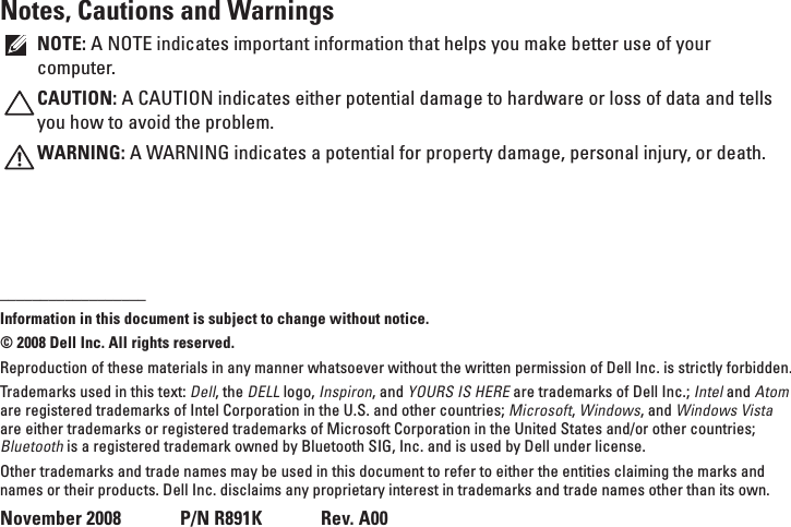 Notes, Cautions and WarningsNOTE: A NOTE indicates important information that helps you make better use of your computer.CAUTION: A CAUTION indicates either potential damage to hardware or loss of data and tells you how to avoid the problem.WARNING: A WARNING indicates a potential for property damage, personal injury, or death.__________________Information in this document is subject to change without notice.&copy; 2008 Dell Inc. All rights reserved.Reproduction of these materials in any manner whatsoever without the written permission of Dell Inc. is strictly forbidden.Trademarks used in this text: Dell, the DELL logo, Inspiron, and YOURS IS HERE are trademarks of Dell Inc.; Intel and Atom are registered trademarks of Intel Corporation in the U.S. and other countries; Microsoft, Windows, and Windows Vista are either trademarks or registered trademarks of Microsoft Corporation in the United States and/or other countries; Bluetooth is a registered trademark owned by Bluetooth SIG, Inc. and is used by Dell under license.Other trademarks and trade names may be used in this document to refer to either the entities claiming the marks and names or their products. Dell Inc. disclaims any proprietary interest in trademarks and trade names other than its own.November 2008      P/N R891K      Rev. A00