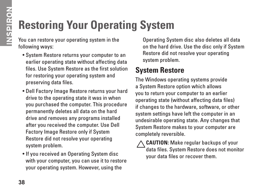 INSPIRON38You can restore your operating system in the following ways:System &bull; Restore returns your computer to an earlier operating state without affecting data files. Use System Restore as the first solution for restoring your operating system and preserving data files.Dell &bull; Factory Image Restore returns your hard drive to the operating state it was in when you purchased the computer. This procedure permanently deletes all data on the hard drive and removes any programs installed after you received the computer. Use Dell Factory Image Restore only if System Restore did not resolve your operating system problem.If you received an Operating System disc &bull;with your computer, you can use it to restore your operating system. However, using the Operating System disc also deletes all data on the hard drive. Use the disc only if System Restore did not resolve your operating system problem.System RestoreThe Windows operating systems provide a System Restore option which allows you to return your computer to an earlier operating state (without affecting data files) if changes to the hardware, software, or other system settings have left the computer in an undesirable operating state. Any changes that System Restore makes to your computer are completely reversible.CAUTION: Make regular backups of your data files. System Restore does not monitor your data files or recover them.Restoring Your Operating System 