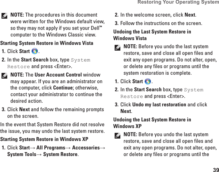 39Restoring Your Operating System  NOTE: The procedures in this document were written for the Windows default view, so they may not apply if you set your Dell&trade; computer to the Windows Classic view.Starting System Restore in Windows VistaClick 1.  Start .In the 2.  Start Search box, type System Restore and press <Enter>.NOTE: The User Account Control window may appear. If you are an administrator on the computer, click Continue; otherwise, contact your administrator to continue the desired action.Click 3.  Next and follow the remaining prompts on the screen.In the event that System Restore did not resolve the issue, you may undo the last system restore.Starting System Restore in Windows XPClick 1.  Start&rarr; All Programs&rarr; Accessories&rarr; System Tools&rarr; System Restore.In the welcome screen, click 2.  Next.Follow the instructions on the screen.3. Undoing the Last System Restore in Windows VistaNOTE: Before you undo the last system restore, save and close all open files and exit any open programs. Do not alter, open, or delete any files or programs until the system restoration is complete.Click 1.  Start .In the 2.  Start Search box, type System Restore and press <Enter>.Click 3.  Undo my last restoration and click Next.Undoing the Last System Restore in Windows XPNOTE: Before you undo the last system restore, save and close all open files and exit any open programs. Do not alter, open, or delete any files or programs until the 