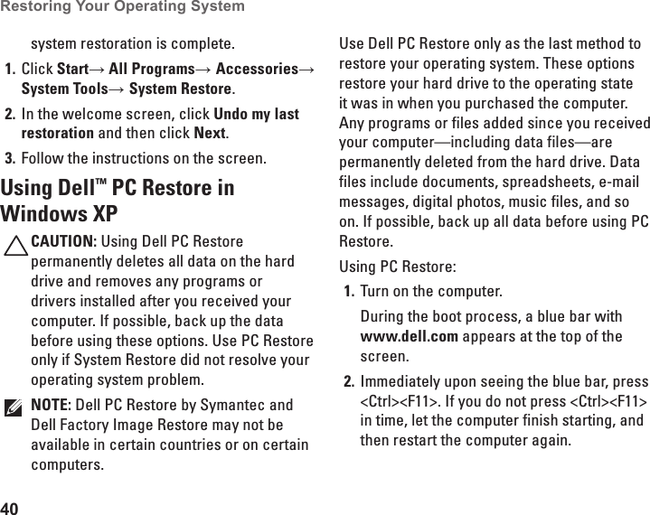 40Restoring Your Operating System  system restoration is complete.Click 1.  Start&rarr; All Programs&rarr; Accessories&rarr; System Tools&rarr; System Restore.In the welcome screen, click 2.  Undo my last restoration and then click Next.Follow the instructions on the screen.3. Using Dell&trade; PC Restore in Windows XPCAUTION: Using Dell PC Restore permanently deletes all data on the hard drive and removes any programs or drivers installed after you received your computer. If possible, back up the data before using these options. Use PC Restore only if System Restore did not resolve your operating system problem.NOTE: Dell PC Restore by Symantec and Dell Factory Image Restore may not be available in certain countries or on certain computers.Use Dell PC Restore only as the last method to restore your operating system. These options restore your hard drive to the operating state it was in when you purchased the computer. Any programs or files added since you received your computer&mdash;including data files&mdash;are permanently deleted from the hard drive. Data files include documents, spreadsheets, e-mail messages, digital photos, music files, and so on. If possible, back up all data before using PC Restore.Using PC Restore:Turn on the computer.1. During the boot process, a blue bar with www.dell.com appears at the top of the screen.Immediately upon seeing the blue bar, press 2. <Ctrl><F11>. If you do not press <Ctrl><F11> in time, let the computer finish starting, and then restart the computer again.