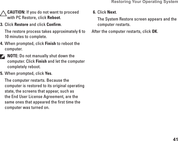 41Restoring Your Operating System  CAUTION: If you do not want to proceed with PC Restore, click Reboot.Click 3.  Restore and click Confirm.The restore process takes approximately 6 to 10 minutes to complete.When prompted, click 4.  Finish to reboot the computer.NOTE: Do not manually shut down the computer. Click Finish and let the computer completely reboot.When prompted, click 5.  Yes.The computer restarts. Because the computer is restored to its original operating state, the screens that appear, such as the End User License Agreement, are the same ones that appeared the first time the computer was turned on.Click 6.  Next.The System Restore screen appears and the computer restarts.After the computer restarts, click OK. 