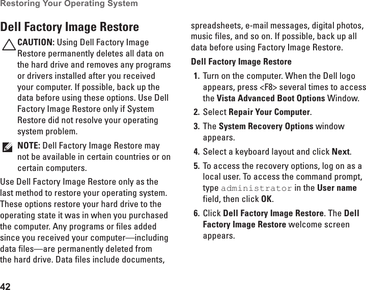 42Restoring Your Operating System  Dell Factory Image RestoreCAUTION: Using Dell Factory Image Restore permanently deletes all data on the hard drive and removes any programs or drivers installed after you received your computer. If possible, back up the data before using these options. Use Dell Factory Image Restore only if System Restore did not resolve your operating system problem.NOTE: Dell Factory Image Restore may not be available in certain countries or on certain computers.Use Dell Factory Image Restore only as the last method to restore your operating system. These options restore your hard drive to the operating state it was in when you purchased the computer. Any programs or files added since you received your computer&mdash;including data files&mdash;are permanently deleted from the hard drive. Data files include documents, spreadsheets, e-mail messages, digital photos, music files, and so on. If possible, back up all data before using Factory Image Restore.Dell Factory Image RestoreTurn on the computer. When the Dell logo 1. appears, press <F8> several times to access the Vista Advanced Boot Options Window.Select 2.  Repair Your Computer.The 3.  System Recovery Options window appears.Select a keyboard layout and click 4.  Next.To access the recovery options, log on as a 5. local user. To access the command prompt, type administrator in the User name field, then click OK.Click 6.  Dell Factory Image Restore. The Dell Factory Image Restore welcome screen appears.