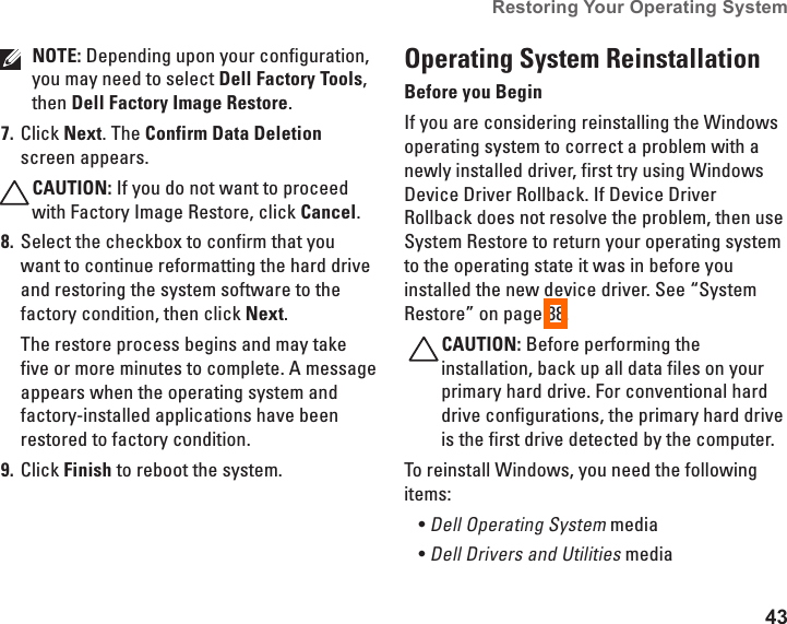 43Restoring Your Operating System  NOTE: Depending upon your configuration, you may need to select Dell Factory Tools, then Dell Factory Image Restore.Click 7.  Next. The Confirm Data Deletion screen appears. CAUTION: If you do not want to proceed with Factory Image Restore, click Cancel.Select the checkbox to confirm that you 8. want to continue reformatting the hard drive and restoring the system software to the factory condition, then click Next.The restore process begins and may take five or more minutes to complete. A message appears when the operating system and factory-installed applications have been restored to factory condition. Click 9.  Finish to reboot the system.Operating System ReinstallationBefore you BeginIf you are considering reinstalling the Windows operating system to correct a problem with a newly installed driver, first try using Windows Device Driver Rollback. If Device Driver Rollback does not resolve the problem, then use System Restore to return your operating system to the operating state it was in before you installed the new device driver. See &ldquo;System Restore&rdquo; on page 38.CAUTION: Before performing the installation, back up all data files on your primary hard drive. For conventional hard drive configurations, the primary hard drive is the first drive detected by the computer.To reinstall Windows, you need the following items:Dell Operating System&bull;  mediaDell Drivers and Utilities&bull;  media 
