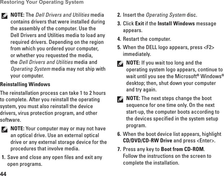 44Restoring Your Operating System  NOTE: The Dell Drivers and Utilities media contains drivers that were installed during the assembly of the computer. Use the Dell Drivers and Utilities media to load any required drivers. Depending on the region from which you ordered your computer, or whether you requested the media, the Dell Drivers and Utilities media and Operating System media may not ship with your computer.Reinstalling WindowsThe reinstallation process can take 1 to 2 hours to complete. After you reinstall the operating system, you must also reinstall the device drivers, virus protection program, and other software.NOTE: Your computer may or may not have an optical drive. Use an external optical drive or any external storage device for the procedures that involve media.Save and close any open files and exit any 1. open programs.Insert the 2. Operating System disc.Click 3.  Exit if the Install Windows message appears.Restart the computer.4. When the DELL logo appears, press <F2> 5. immediately.NOTE: If you wait too long and the operating system logo appears, continue to wait until you see the Microsoft&reg; Windows&reg; desktop; then, shut down your computer and try again.NOTE: The next steps change the boot sequence for one time only. On the next start-up, the computer boots according to the devices specified in the system setup program.When the boot device list appears, highlight 6. CD/DVD/CD-RW Drive and press <Enter>.Press any key to 7.  Boot from CD-ROM. Follow the instructions on the screen to complete the installation.