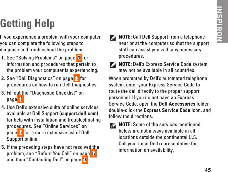 45INSPIRONIf you experience a problem with your computer, you can complete the following steps to diagnose and troubleshoot the problem:See &ldquo;Solving Problems&rdquo; on page 1.  28 for information and procedures that pertain to the problem your computer is experiencing.See &ldquo;Dell Diagnostics&rdquo; on page 2.  35 for procedures on how to run Dell Diagnostics.Fill out the &ldquo;Diagnostic Checklist&rdquo; on  3. page 48.Use Dell&rsquo;s extensive suite of online services 4. available at Dell Support (support.dell.com) for help with installation and troubleshooting procedures. See &ldquo;Online Services&rdquo; on  page 46 for a more extensive list of Dell Support online.If the preceding steps have not resolved the 5. problem, see &ldquo;Before You Call&rdquo; on page 47 and then &ldquo;Contacting Dell&rdquo; on page 49.NOTE: Call Dell Support from a telephone near or at the computer so that the support staff can assist you with any necessary procedures.NOTE: Dell&rsquo;s Express Service Code system may not be available in all countries.When prompted by Dell&rsquo;s automated telephone system, enter your Express Service Code to route the call directly to the proper support personnel. If you do not have an Express Service Code, open the Dell Accessories folder, double-click the Express Service Code icon, and follow the directions.NOTE: Some of the services mentioned below are not always available in all locations outside the continental U.S. Call your local Dell representative for information on availability.Getting Help