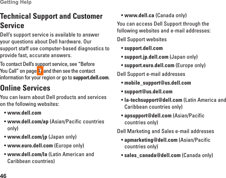 46Getting Help Technical Support and Customer ServiceDell&rsquo;s support service is available to answer your questions about Dell hardware. Our support staff use computer-based diagnostics to provide fast, accurate answers.To contact Dell&rsquo;s support service, see &ldquo;Before You Call&rdquo; on page 47 and then see the contact information for your region or go to support.dell.com.Online ServicesYou can learn about Dell products and services on the following websites:www.dell.com&bull;www.dell.com/ap&bull;  (Asian/Pacific countries only)www.dell.com/jp&bull;  (Japan only)www.euro.dell.com&bull;  (Europe only)www.dell.com/la&bull;  (Latin American and Caribbean countries)www.dell.ca&bull;  (Canada only)You can access Dell Support through the following websites and e-mail addresses:Dell Support websitessupport.dell.com&bull;support.jp.dell.com&bull;  (Japan only)support.euro.dell.com&bull;  (Europe only)Dell Support e-mail addressesmobile_support@us.dell.com&bull;support@us.dell.com&bull;  la-techsupport@dell.com&bull;  (Latin America and Caribbean countries only)apsupport@dell.com&bull;  (Asian/Pacific countries only)Dell Marketing and Sales e-mail addressesapmarketing@dell.com&bull;  (Asian/Pacific countries only)sales_canada@dell.com&bull;  (Canada only)