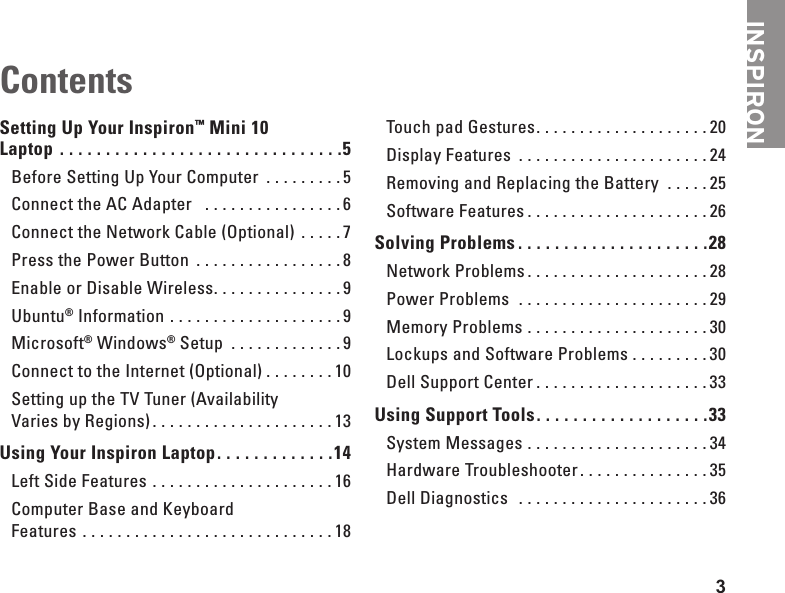 3INSPIRONSetting Up Your Inspiron&trade; Mini 10  Laptop  . . . . . . . . . . . . . . . . . . . . . . . . . . . . . . .5Before Setting Up Your Computer  . . . . . . . . . 5Connect the AC Adapter   . . . . . . . . . . . . . . . .6Connect the Network Cable (Optional)  . . . . . 7Press the Power Button  . . . . . . . . . . . . . . . . .8Enable or Disable Wireless. . . . . . . . . . . . . . . 9Ubuntu&reg; Information  . . . . . . . . . . . . . . . . . . . .9Microsoft&reg; Windows&reg; Setup  . . . . . . . . . . . . . 9Connect to the Internet (Optional) . . . . . . . . 10Setting up the TV Tuner (Availability  Varies by Regions). . . . . . . . . . . . . . . . . . . . . 13Using Your Inspiron Laptop. . . . . . . . . . . . .14Left Side Features  . . . . . . . . . . . . . . . . . . . . . 16Computer Base and Keyboard  Features  . . . . . . . . . . . . . . . . . . . . . . . . . . . . . 18Touch pad Gestures. . . . . . . . . . . . . . . . . . . . 20Display Features  . . . . . . . . . . . . . . . . . . . . . . 24Removing and Replacing the Battery  . . . . . 25Software Features . . . . . . . . . . . . . . . . . . . . . 26Solving Problems . . . . . . . . . . . . . . . . . . . . .28Network Problems . . . . . . . . . . . . . . . . . . . . . 28Power Problems   . . . . . . . . . . . . . . . . . . . . . . 29Memory Problems . . . . . . . . . . . . . . . . . . . . . 30Lockups and Software Problems . . . . . . . . . 30Dell Support Center . . . . . . . . . . . . . . . . . . . . 33Using Support Tools. . . . . . . . . . . . . . . . . . .33System Messages  . . . . . . . . . . . . . . . . . . . . . 34Hardware Troubleshooter. . . . . . . . . . . . . . . 35Dell Diagnostics   . . . . . . . . . . . . . . . . . . . . . . 36Contents