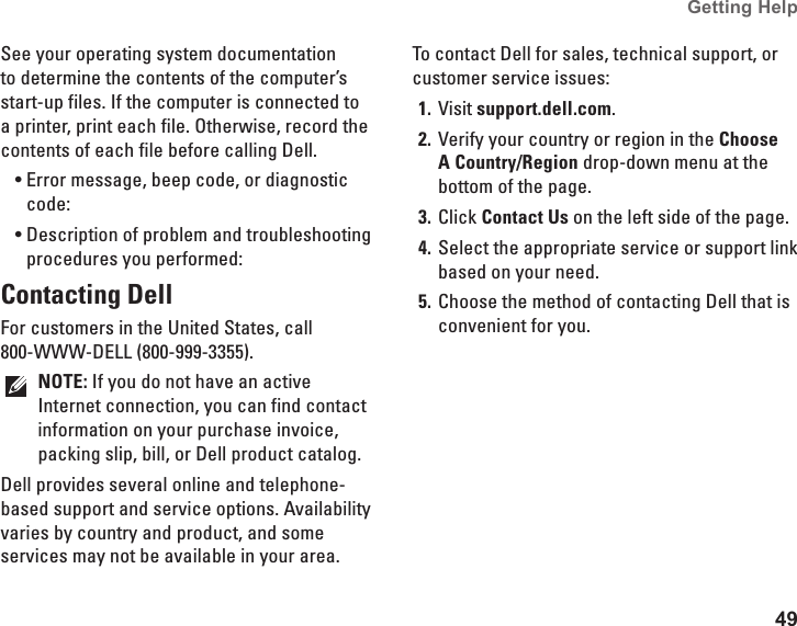 49Getting Help See your operating system documentation to determine the contents of the computer&rsquo;s start-up files. If the computer is connected to a printer, print each file. Otherwise, record the contents of each file before calling Dell.Error message, beep code, or diagnostic &bull;code:Description of problem and troubleshooting &bull;procedures you performed:Contacting DellFor customers in the United States, call  800-WWW-DELL (800-999-3355).NOTE: If you do not have an active Internet connection, you can find contact information on your purchase invoice, packing slip, bill, or Dell product catalog. Dell provides several online and telephone-based support and service options. Availability varies by country and product, and some services may not be available in your area.To contact Dell for sales, technical support, or customer service issues:Visit 1.  support.dell.com.Verify your country or region in the 2.  Choose A Country/Region drop-down menu at the bottom of the page. Click 3.  Contact Us on the left side of the page.Select the appropriate service or support link 4. based on your need.Choose the method of contacting Dell that is 5. convenient for you.