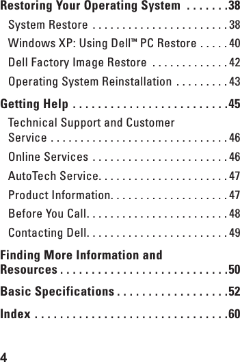 4  Restoring Your Operating System  . . . . . . .38System Restore  . . . . . . . . . . . . . . . . . . . . . . . 38Windows XP: Using Dell&trade; PC Restore  . . . . . 40Dell Factory Image Restore  . . . . . . . . . . . . . 42Operating System Reinstallation  . . . . . . . . . 43Getting Help  . . . . . . . . . . . . . . . . . . . . . . . . .45Technical Support and Customer  Service  . . . . . . . . . . . . . . . . . . . . . . . . . . . . . . 46Online Services  . . . . . . . . . . . . . . . . . . . . . . . 46AutoTech Service. . . . . . . . . . . . . . . . . . . . . . 47Product Information. . . . . . . . . . . . . . . . . . . . 47Before You Call. . . . . . . . . . . . . . . . . . . . . . . . 48Contacting Dell. . . . . . . . . . . . . . . . . . . . . . . . 49Finding More Information and  Resources . . . . . . . . . . . . . . . . . . . . . . . . . . .50Basic Specifications . . . . . . . . . . . . . . . . . .52Index  . . . . . . . . . . . . . . . . . . . . . . . . . . . . . . .60