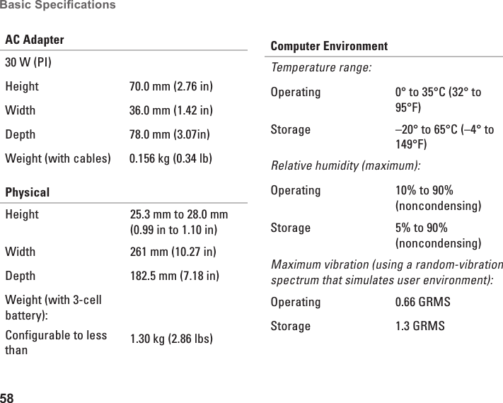 58Basic Specications AC Adapter30 W (PI)Height 70.0 mm (2.76 in)Width 36.0 mm (1.42 in) Depth 78.0 mm (3.07in) Weight (with cables) 0.156 kg (0.34 lb)PhysicalHeight 25.3 mm to 28.0 mm (0.99 in to 1.10 in)Width 261 mm (10.27 in)Depth 182.5 mm (7.18 in)Weight (with 3-cell battery):Configurable to less than 1.30 kg (2.86 lbs)Computer EnvironmentTemperature range:Operating 0&deg; to 35&deg;C (32&deg; to 95&deg;F)Storage &ndash;20&deg; to 65&deg;C (&ndash;4&deg; to 149&deg;F)Relative humidity (maximum):Operating 10% to 90% (noncondensing)Storage 5% to 90% (noncondensing)Maximum vibration (using a random-vibration spectrum that simulates user environment):Operating 0.66 GRMSStorage 1.3 GRMS