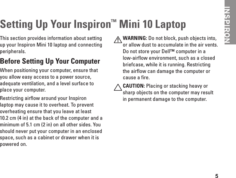 5INSPIRONSetting Up Your Inspiron&trade; Mini 10 LaptopThis section provides information about setting up your Inspiron Mini 10 laptop and connecting peripherals. Before Setting Up Your Computer When positioning your computer, ensure that you allow easy access to a power source, adequate ventilation, and a level surface to place your computer.Restricting airflow around your Inspiron laptop may cause it to overheat. To prevent overheating ensure that you leave at least 10.2 cm (4 in) at the back of the computer and a minimum of 5.1 cm (2 in) on all other sides. You should never put your computer in an enclosed space, such as a cabinet or drawer when it is powered on. WARNING: Do not block, push objects into, or allow dust to accumulate in the air vents. Do not store your Dell&trade; computer in a low-airflow environment, such as a closed briefcase, while it is running. Restricting the airflow can damage the computer or cause a fire.CAUTION: Placing or stacking heavy or sharp objects on the computer may result in permanent damage to the computer.