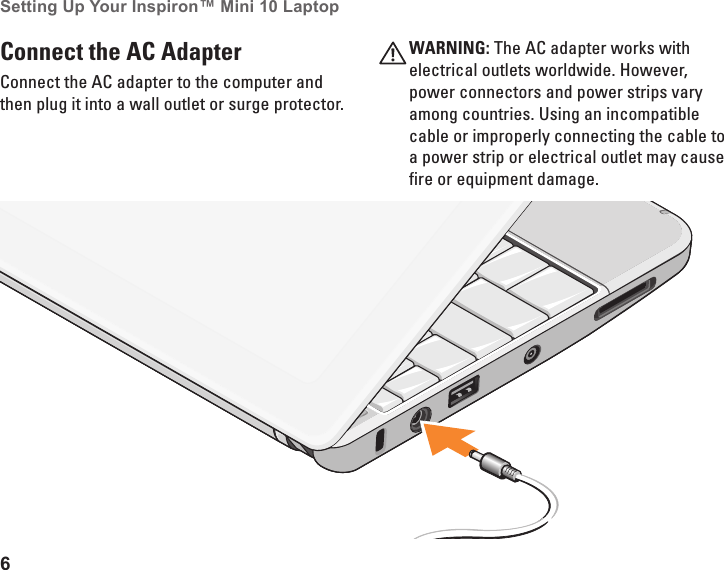 6Setting Up Your Inspiron&trade; Mini 10 Laptop Connect the AC Adapter Connect the AC adapter to the computer and then plug it into a wall outlet or surge protector.WARNING: The AC adapter works with electrical outlets worldwide. However, power connectors and power strips vary among countries. Using an incompatible cable or improperly connecting the cable to a power strip or electrical outlet may cause fire or equipment damage.