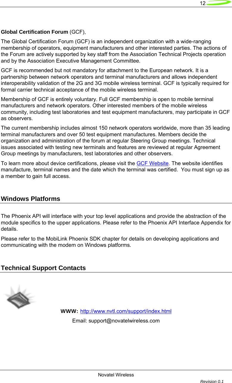   12  Novatel Wireless         Revision 0.1   Global Certification Forum (GCF), The Global Certification Forum (GCF) is an independent organization with a wide-ranging membership of operators, equipment manufacturers and other interested parties. The actions of the Forum are actively supported by key staff from the Association Technical Projects operation and by the Association Executive Management Committee. GCF is recommended but not mandatory for attachment to the European network. It is a partnership between network operators and terminal manufacturers and allows independent interoperability validation of the 2G and 3G mobile wireless terminal. GCF is typically required for formal carrier technical acceptance of the mobile wireless terminal.  Membership of GCF is entirely voluntary. Full GCF membership is open to mobile terminal manufacturers and network operators. Other interested members of the mobile wireless community, including test laboratories and test equipment manufacturers, may participate in GCF as observers.  The current membership includes almost 150 network operators worldwide, more than 35 leading terminal manufacturers and over 50 test equipment manufactures. Members decide the organization and administration of the forum at regular Steering Group meetings. Technical issues associated with testing new terminals and features are reviewed at regular Agreement Group meetings by manufacturers, test laboratories and other observers. To learn more about device certifications, please visit the GCF Website. The website identifies manufacture, terminal names and the date which the terminal was certified.  You must sign up as a member to gain full access.  Windows Platforms   The Phoenix API will interface with your top level applications and provide the abstraction of the module specifics to the upper applications. Please refer to the Phoenix API Interface Appendix for details. Please refer to the MobiLink Phoenix SDK chapter for details on developing applications and communicating with the modem on Windows platforms.  Technical Support Contacts   WWW: http://www.nvtl.com/support/index.html   Email: support@novatelwireless.com   