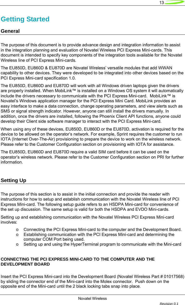   13  Novatel Wireless         Revision 0.1  Getting Started      General        The purpose of this document is to provide advance design and integration information to assist in the integration planning and evaluation of Novatel Wireless PCI Express Mini-cards. This document is intended to specify key components of the integration tools available for the Novatel Wireless line of PCI Express Mini-cards. The EU850D, EU860D &amp; EU870D are Novatel Wireless&rsquo; versatile modules that add WWAN capability to other devices. They were developed to be integrated into other devices based on the PCI Express Mini-card specification 1.0.   The EU850D, EU860D and EU870D will work with all Windows driven laptops given the drivers are properly installed. When MobiLink&trade; is installed on a Windows OS system it will automatically include the drivers necessary to communicate with the PCI Express Mini-card.  MobiLink&trade; is Novatel&rsquo;s Windows application manager for the PCI Express Mini Card. MobiLink provides an easy interface to make a data connection, change operating parameters, and view alerts such as SMS or signal strength indicator. However, anyone can still install the drivers manually. In addition, once the drivers are installed, following the Phoenix Client API functions, anyone could develop their Client side software manager to interact with the PCI Express Mini-card. When using any of these devices, EU850D, EU860D or the EU870D, activation is required for the device to be allowed on the operator&rsquo;s network. For example, Sprint requires the customer to run IOTA (Internet Over-The-Air) provisioning to prepare the device to work on the wireless network. Please refer to the Customer Configuration section on provisioning with IOTA for assistance. The EU850D, EU860D and EU870D require a valid SIM card before it can be used on the operator&rsquo;s wireless network. Please refer to the Customer Configuration section on PRI for further information.   Setting Up The purpose of this section is to assist in the initial connection and provide the reader with instructions for how to setup and establish communication with the Novatel Wireless line of PCI Express Mini-card. The following setup guide refers to an HSDPA Mini-card for convenience of the set up discussion. The same setup is valid for both the HSDPA and EVDO Mini-cards.  Setting up and establishing communication with the Novatel Wireless PCI Express Mini-card involves: o  Connecting the PCI Express Mini-card to the computer and the Development Board. o  Establishing communication with the PCI Express Mini-card and determining the computer COM Port being used. o  Setting up and using the HyperTerminal program to communicate with the Mini-card     CONNECTING THE PCI EXPRESS MINI-CARD TO THE COMPUTER AND THE DEVELOPMENT BOARD  Insert the PCI Express Mini-card into the Development Board (Novatel Wireless Part # 01017568) by sliding the connector end of the Mini-card into the Molex connector.  Push down on the opposite end of the Mini-card until the 2 black locking tabs snap into place. 