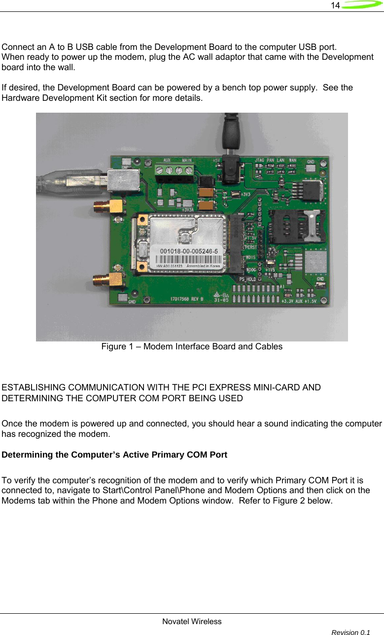   14  Novatel Wireless         Revision 0.1   Connect an A to B USB cable from the Development Board to the computer USB port. When ready to power up the modem, plug the AC wall adaptor that came with the Development board into the wall.  If desired, the Development Board can be powered by a bench top power supply.  See the Hardware Development Kit section for more details.   Figure 1 &ndash; Modem Interface Board and Cables       ESTABLISHING COMMUNICATION WITH THE PCI EXPRESS MINI-CARD AND DETERMINING THE COMPUTER COM PORT BEING USED  Once the modem is powered up and connected, you should hear a sound indicating the computer has recognized the modem.    Determining the Computer&rsquo;s Active Primary COM Port  To verify the computer&rsquo;s recognition of the modem and to verify which Primary COM Port it is connected to, navigate to Start\Control Panel\Phone and Modem Options and then click on the Modems tab within the Phone and Modem Options window.  Refer to Figure 2 below.  