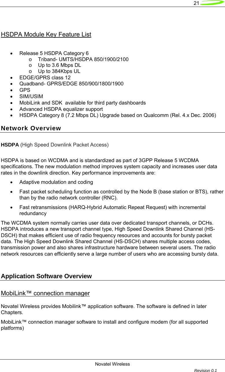   21  Novatel Wireless         Revision 0.1   HSDPA Module Key Feature List   &bull;  Release 5 HSDPA Category 6  o Triband- UMTS/HSDPA 850/1900/2100 o  Up to 3.6 Mbps DL  o Up to 384Kbps UL &bull;  EDGE/GPRS class 12 &bull;  Quadband- GPRS/EDGE 850/900/1800/1900 &bull; GPS  &bull; SIM/USIM &bull;  MobiLink and SDK  available for third party dashboards &bull;  Advanced HSDPA equalizer support &bull;  HSDPA Category 8 (7.2 Mbps DL) Upgrade based on Qualcomm (Rel. 4.x Dec. 2006) Network Overview HSDPA (High Speed Downlink Packet Access)   HSDPA is based on WCDMA and is standardized as part of 3GPP Release 5 WCDMA specifications. The new modulation method improves system capacity and increases user data rates in the downlink direction. Key performance improvements are: &bull;  Adaptive modulation and coding &bull;  Fast packet scheduling function as controlled by the Node B (base station or BTS), rather than by the radio network controller (RNC). &bull;  Fast retransmissions (HARQ-Hybrid Automatic Repeat Request) with incremental redundancy The WCDMA system normally carries user data over dedicated transport channels, or DCHs. HSDPA introduces a new transport channel type, High Speed Downlink Shared Channel (HS-DSCH) that makes efficient use of radio frequency resources and accounts for bursty packet data. The High Speed Downlink Shared Channel (HS-DSCH) shares multiple access codes, transmission power and also shares infrastructure hardware between several users. The radio network resources can efficiently serve a large number of users who are accessing bursty data.   Application Software Overview MobiLink&trade; connection manager  Novatel Wireless provides Mobilink&trade; application software. The software is defined in later Chapters. MobiLink&trade; connection manager software to install and configure modem (for all supported platforms) 