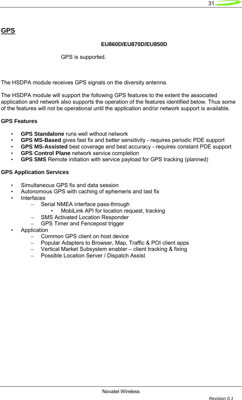   31  Novatel Wireless         Revision 0.1  GPS      EU860D/EU870D/EU850D         GPS is supported.     The HSDPA module receives GPS signals on the diversity antenna.   The HSDPA module will support the following GPS features to the extent the associated application and network also supports the operation of the features identified below. Thus some of the features will not be operational until the application and/or network support is available.   GPS Features   &bull; GPS Standalone runs well without network &bull; GPS MS-Based gives fast fix and better sensitivity - requires periodic PDE support &bull; GPS MS-Assisted best coverage and best accuracy - requires constant PDE support &bull; GPS Control Plane network service completion &bull; GPS SMS Remote initiation with service payload for GPS tracking (planned)  GPS Application Services   &bull;  Simultaneous GPS fix and data session &bull;  Autonomous GPS with caching of ephemeris and last fix &bull; Interfaces &ndash;  Serial NMEA interface pass-through &bull;  MobiLink API for location request, tracking &ndash;  SMS Activated Location Responder &ndash;  GPS Timer and Fencepost trigger &bull; Application &ndash;  Common GPS client on host device &ndash;  Popular Adapters to Browser, Map, Traffic &amp; POI client apps &ndash;  Vertical Market Subsystem enabler &ndash; client tracking &amp; fixing &ndash;  Possible Location Server / Dispatch Assist  