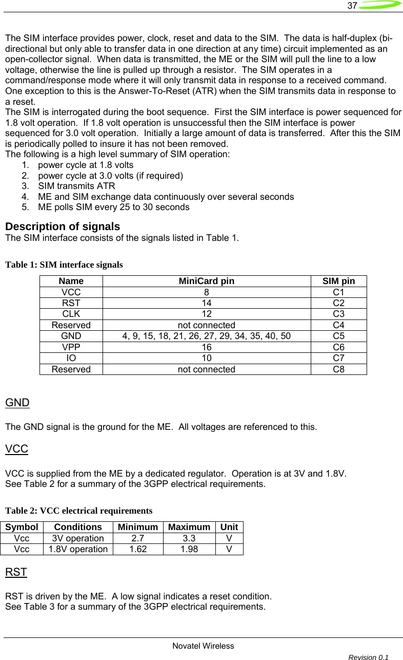   37  Novatel Wireless         Revision 0.1  The SIM interface provides power, clock, reset and data to the SIM.  The data is half-duplex (bi-directional but only able to transfer data in one direction at any time) circuit implemented as an open-collector signal.  When data is transmitted, the ME or the SIM will pull the line to a low voltage, otherwise the line is pulled up through a resistor.  The SIM operates in a command/response mode where it will only transmit data in response to a received command.  One exception to this is the Answer-To-Reset (ATR) when the SIM transmits data in response to a reset. The SIM is interrogated during the boot sequence.  First the SIM interface is power sequenced for 1.8 volt operation.  If 1.8 volt operation is unsuccessful then the SIM interface is power sequenced for 3.0 volt operation.  Initially a large amount of data is transferred.  After this the SIM is periodically polled to insure it has not been removed. The following is a high level summary of SIM operation: 1.  power cycle at 1.8 volts 2.  power cycle at 3.0 volts (if required) 3.  SIM transmits ATR 4.  ME and SIM exchange data continuously over several seconds 5.  ME polls SIM every 25 to 30 seconds Description of signals The SIM interface consists of the signals listed in Table 1.  Table 1: SIM interface signals Name MiniCard pin SIM pin VCC 8 C1 RST 14 C2 CLK 12 C3 Reserved not connected  C4 GND  4, 9, 15, 18, 21, 26, 27, 29, 34, 35, 40, 50  C5 VPP 16 C6 IO 10 C7 Reserved not connected  C8   GND  The GND signal is the ground for the ME.  All voltages are referenced to this.  VCC  VCC is supplied from the ME by a dedicated regulator.  Operation is at 3V and 1.8V. See Table 2 for a summary of the 3GPP electrical requirements.  Table 2: VCC electrical requirements Symbol Conditions Minimum Maximum UnitVcc 3V operation  2.7  3.3  V Vcc 1.8V operation  1.62  1.98  V  RST  RST is driven by the ME.  A low signal indicates a reset condition. See Table 3 for a summary of the 3GPP electrical requirements.  