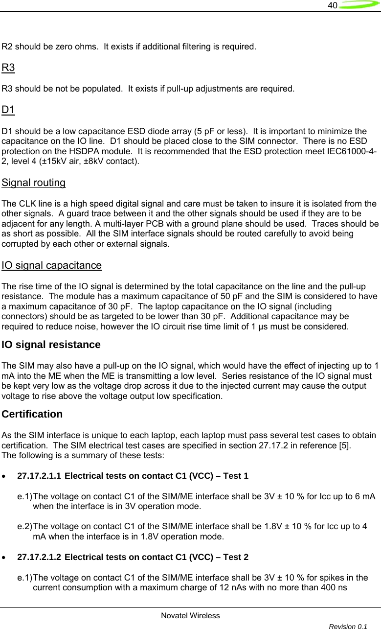   40  Novatel Wireless         Revision 0.1   R2 should be zero ohms.  It exists if additional filtering is required.  R3  R3 should be not be populated.  It exists if pull-up adjustments are required.  D1  D1 should be a low capacitance ESD diode array (5 pF or less).  It is important to minimize the capacitance on the IO line.  D1 should be placed close to the SIM connector.  There is no ESD protection on the HSDPA module.  It is recommended that the ESD protection meet IEC61000-4-2, level 4 (&plusmn;15kV air, &plusmn;8kV contact).  Signal routing  The CLK line is a high speed digital signal and care must be taken to insure it is isolated from the other signals.  A guard trace between it and the other signals should be used if they are to be adjacent for any length. A multi-layer PCB with a ground plane should be used.  Traces should be as short as possible.  All the SIM interface signals should be routed carefully to avoid being corrupted by each other or external signals.   IO signal capacitance  The rise time of the IO signal is determined by the total capacitance on the line and the pull-up resistance.  The module has a maximum capacitance of 50 pF and the SIM is considered to have a maximum capacitance of 30 pF.  The laptop capacitance on the IO signal (including connectors) should be as targeted to be lower than 30 pF.  Additional capacitance may be required to reduce noise, however the IO circuit rise time limit of 1 &micro;s must be considered. IO signal resistance  The SIM may also have a pull-up on the IO signal, which would have the effect of injecting up to 1 mA into the ME when the ME is transmitting a low level.  Series resistance of the IO signal must be kept very low as the voltage drop across it due to the injected current may cause the output voltage to rise above the voltage output low specification. Certification  As the SIM interface is unique to each laptop, each laptop must pass several test cases to obtain certification.  The SIM electrical test cases are specified in section 27.17.2 in reference [5]. The following is a summary of these tests:  &bull; 27.17.2.1.1 Electrical tests on contact C1 (VCC) &ndash; Test 1  e.1) The voltage on contact C1 of the SIM/ME interface shall be 3V &plusmn; 10 % for Icc up to 6 mA   when the interface is in 3V operation mode.  e.2) The voltage on contact C1 of the SIM/ME interface shall be 1.8V &plusmn; 10 % for Icc up to 4   mA when the interface is in 1.8V operation mode.  &bull; 27.17.2.1.2 Electrical tests on contact C1 (VCC) &ndash; Test 2  e.1) The voltage on contact C1 of the SIM/ME interface shall be 3V &plusmn; 10 % for spikes in the   current consumption with a maximum charge of 12 nAs with no more than 400 ns 