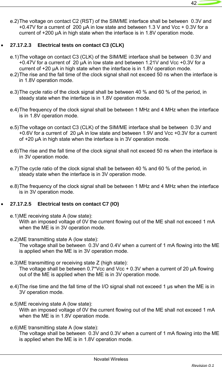   42  Novatel Wireless         Revision 0.1  e.2) The voltage on contact C2 (RST) of the SIM/ME interface shall be between  0.3V and   +0.47V for a current of  200 &micro;A in low state and between 1.3 V and Vcc + 0.3V for a   current of +200 &micro;A in high state when the interface is in 1.8V operation mode.  &bull; 27.17.2.3  Electrical tests on contact C3 (CLK)  e.1) The voltage on contact C3 (CLK) of the SIM/ME interface shall be between  0.3V and   +0.47V for a current of  20 &micro;A in low state and between 1.21V and Vcc +0.3V for a   current of +20 &micro;A in high state when the interface is in 1.8V operation mode. e.2) The rise and the fall time of the clock signal shall not exceed 50 ns when the interface is   in 1.8V operation mode.  e.3) The cycle ratio of the clock signal shall be between 40 % and 60 % of the period, in   steady state when the interface is in 1.8V operation mode.  e.4) The frequency of the clock signal shall be between 1 MHz and 4 MHz when the interface   is in 1.8V operation mode.  e.5) The voltage on contact C3 (CLK) of the SIM/ME interface shall be between  0.3V and   +0.6V for a current of  20 &micro;A in low state and between 1.9V and Vcc +0.3V for a current   of +20 &micro;A in high state when the interface is in 3V operation mode.  e.6) The rise and the fall time of the clock signal shall not exceed 50 ns when the interface is   in 3V operation mode.  e.7) The cycle ratio of the clock signal shall be between 40 % and 60 % of the period, in   steady state when the interface is in 3V operation mode.   e.8) The frequency of the clock signal shall be between 1 MHz and 4 MHz when the interface   is in 3V operation mode.  &bull; 27.17.2.5  Electrical tests on contact C7 (IO)  e.1) ME receiving state A (low state):   With an imposed voltage of 0V the current flowing out of the ME shall not exceed 1 mA   when the ME is in 3V operation mode.  e.2) ME transmitting state A (low state):   The voltage shall be between  0.3V and 0.4V when a current of 1 mA flowing into the ME   is applied when the ME is in 3V operation mode.  e.3) ME transmitting or receiving state Z (high state):   The voltage shall be between 0.7*Vcc and Vcc + 0.3V when a current of 20 &micro;A flowing   out of the ME is applied when the ME is in 3V operation mode.  e.4) The rise time and the fall time of the I/O signal shall not exceed 1 &micro;s when the ME is in   3V operation mode.  e.5) ME receiving state A (low state):   With an imposed voltage of 0V the current flowing out of the ME shall not exceed 1 mA   when the ME is in 1.8V operation mode.  e.6) ME transmitting state A (low state):   The voltage shall be between  0.3V and 0.3V when a current of 1 mA flowing into the ME   is applied when the ME is in 1.8V operation mode.  