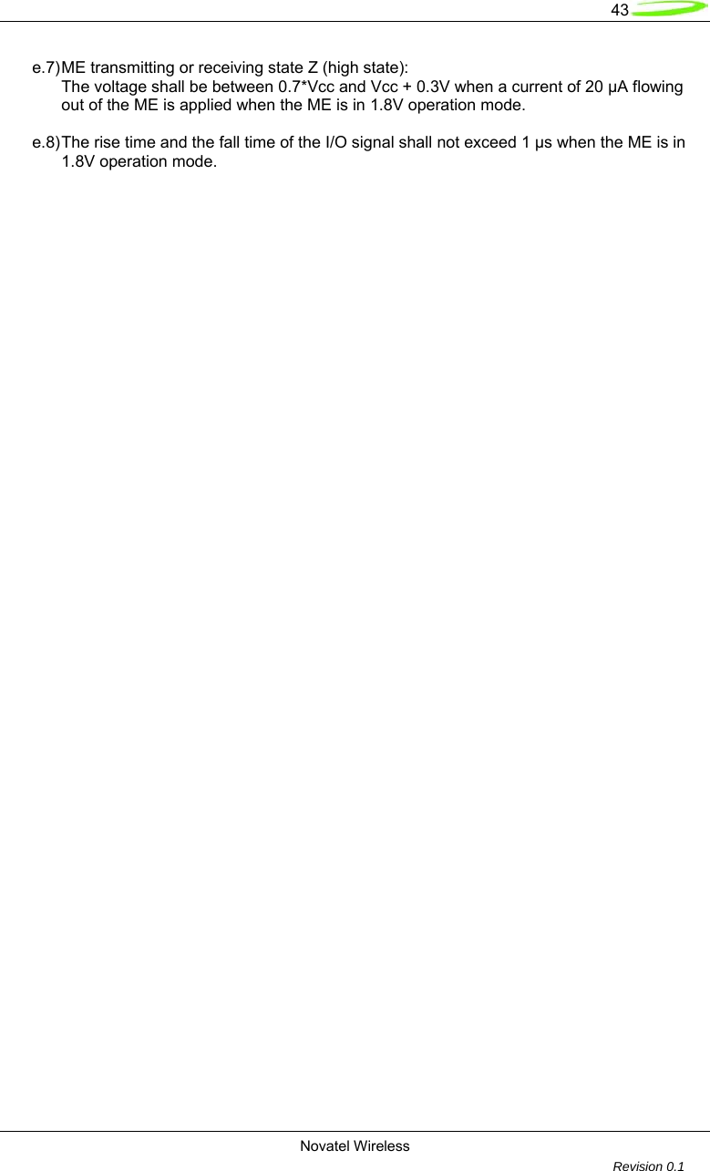   43  Novatel Wireless         Revision 0.1  e.7) ME transmitting or receiving state Z (high state):   The voltage shall be between 0.7*Vcc and Vcc + 0.3V when a current of 20 &micro;A flowing   out of the ME is applied when the ME is in 1.8V operation mode.  e.8) The rise time and the fall time of the I/O signal shall not exceed 1 &micro;s when the ME is in   1.8V operation mode. 