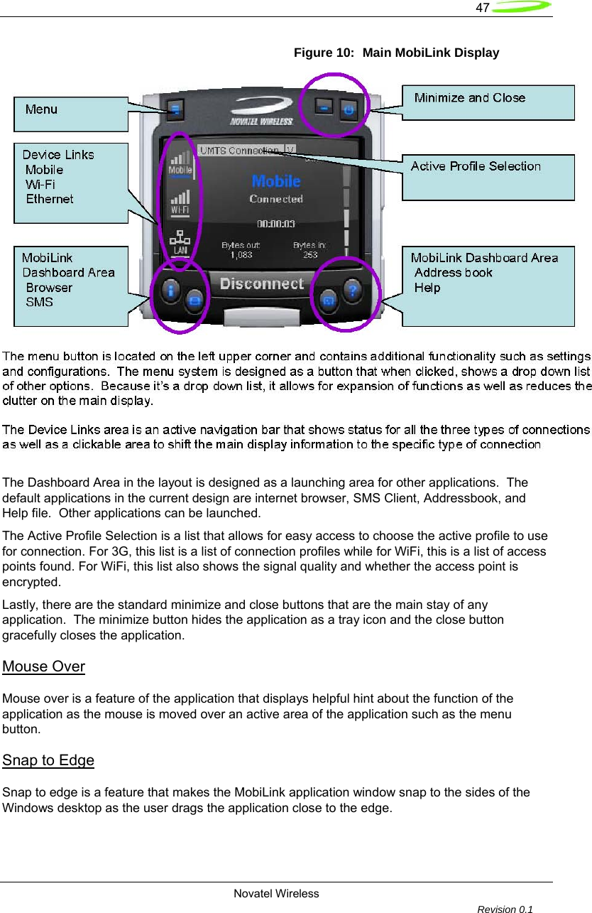   47  Novatel Wireless         Revision 0.1  Figure 10:  Main MobiLink Display   The Dashboard Area in the layout is designed as a launching area for other applications.  The default applications in the current design are internet browser, SMS Client, Addressbook, and Help file.  Other applications can be launched.  The Active Profile Selection is a list that allows for easy access to choose the active profile to use for connection. For 3G, this list is a list of connection profiles while for WiFi, this is a list of access points found. For WiFi, this list also shows the signal quality and whether the access point is encrypted.  Lastly, there are the standard minimize and close buttons that are the main stay of any application.  The minimize button hides the application as a tray icon and the close button gracefully closes the application.  Mouse Over Mouse over is a feature of the application that displays helpful hint about the function of the application as the mouse is moved over an active area of the application such as the menu button.  Snap to Edge  Snap to edge is a feature that makes the MobiLink application window snap to the sides of the Windows desktop as the user drags the application close to the edge.  