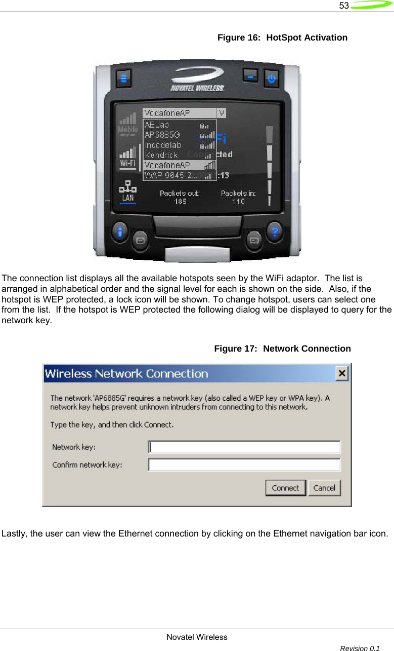   53  Novatel Wireless         Revision 0.1  Figure 16:  HotSpot Activation    The connection list displays all the available hotspots seen by the WiFi adaptor.  The list is arranged in alphabetical order and the signal level for each is shown on the side.  Also, if the hotspot is WEP protected, a lock icon will be shown. To change hotspot, users can select one from the list.  If the hotspot is WEP protected the following dialog will be displayed to query for the network key. Figure 17:  Network Connection    Lastly, the user can view the Ethernet connection by clicking on the Ethernet navigation bar icon.  