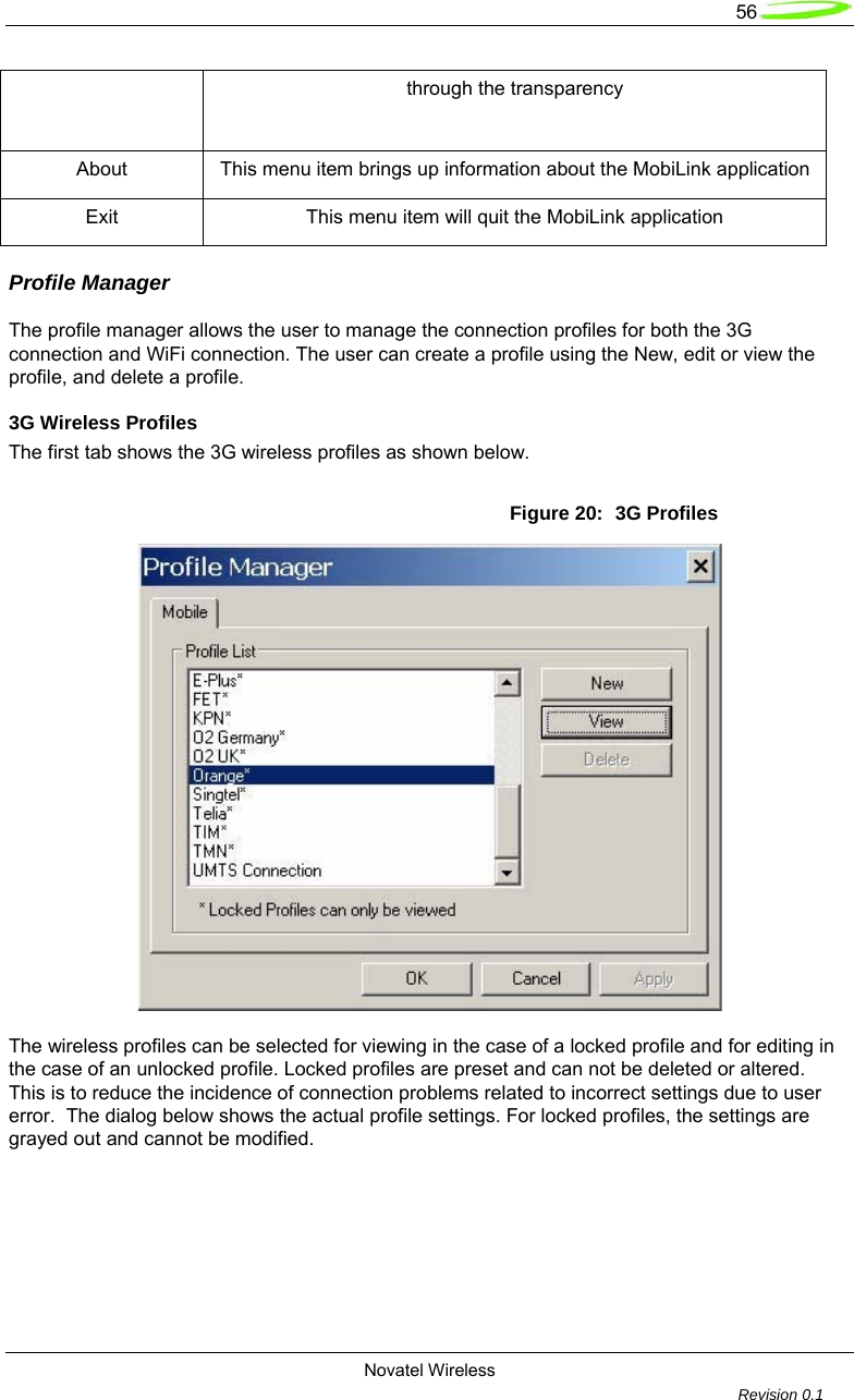   56  Novatel Wireless         Revision 0.1  through the transparency About  This menu item brings up information about the MobiLink application Exit  This menu item will quit the MobiLink application Profile Manager  The profile manager allows the user to manage the connection profiles for both the 3G connection and WiFi connection. The user can create a profile using the New, edit or view the profile, and delete a profile.  3G Wireless Profiles  The first tab shows the 3G wireless profiles as shown below.  Figure 20:  3G Profiles    The wireless profiles can be selected for viewing in the case of a locked profile and for editing in the case of an unlocked profile. Locked profiles are preset and can not be deleted or altered.  This is to reduce the incidence of connection problems related to incorrect settings due to user error.  The dialog below shows the actual profile settings. For locked profiles, the settings are grayed out and cannot be modified.  