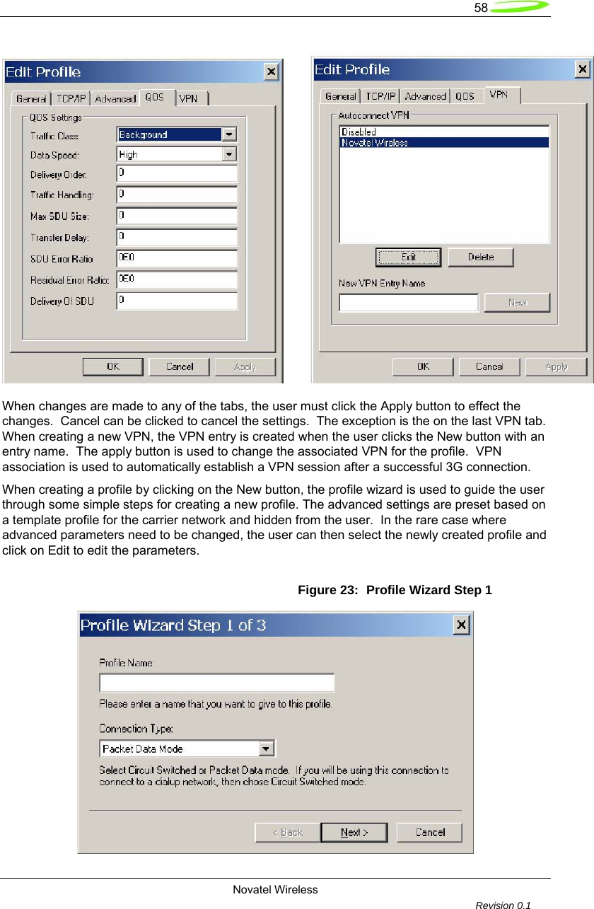   58  Novatel Wireless         Revision 0.1    When changes are made to any of the tabs, the user must click the Apply button to effect the changes.  Cancel can be clicked to cancel the settings.  The exception is the on the last VPN tab.  When creating a new VPN, the VPN entry is created when the user clicks the New button with an entry name.  The apply button is used to change the associated VPN for the profile.  VPN association is used to automatically establish a VPN session after a successful 3G connection.  When creating a profile by clicking on the New button, the profile wizard is used to guide the user through some simple steps for creating a new profile. The advanced settings are preset based on a template profile for the carrier network and hidden from the user.  In the rare case where advanced parameters need to be changed, the user can then select the newly created profile and click on Edit to edit the parameters.  Figure 23:  Profile Wizard Step 1  
