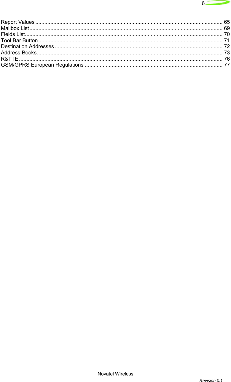   6 Novatel Wireless         Revision 0.1  Report Values ............................................................................................................................. 65 Mailbox List................................................................................................................................. 69 Fields List.................................................................................................................................... 70 Tool Bar Button........................................................................................................................... 71 Destination Addresses ................................................................................................................ 72 Address Books............................................................................................................................ 73 R&amp;TTE ........................................................................................................................................ 76 GSM/GPRS European Regulations ............................................................................................ 77                   