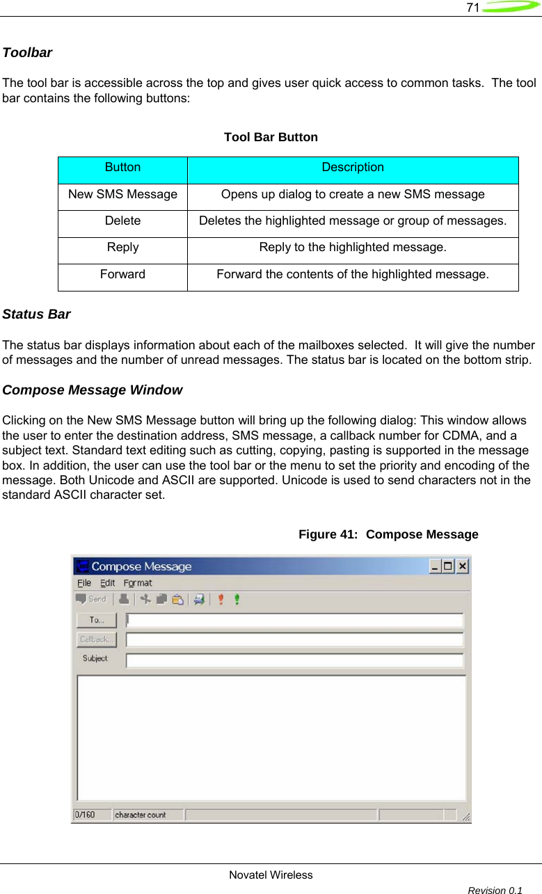   71  Novatel Wireless         Revision 0.1  Toolbar  The tool bar is accessible across the top and gives user quick access to common tasks.  The tool bar contains the following buttons:  Tool Bar Button Button  Description New SMS Message  Opens up dialog to create a new SMS message Delete  Deletes the highlighted message or group of messages. Reply  Reply to the highlighted message. Forward  Forward the contents of the highlighted message. Status Bar  The status bar displays information about each of the mailboxes selected.  It will give the number of messages and the number of unread messages. The status bar is located on the bottom strip.  Compose Message Window  Clicking on the New SMS Message button will bring up the following dialog: This window allows the user to enter the destination address, SMS message, a callback number for CDMA, and a subject text. Standard text editing such as cutting, copying, pasting is supported in the message box. In addition, the user can use the tool bar or the menu to set the priority and encoding of the message. Both Unicode and ASCII are supported. Unicode is used to send characters not in the standard ASCII character set.  Figure 41:  Compose Message   