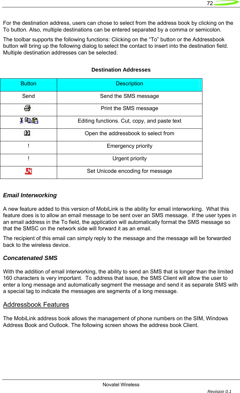   72  Novatel Wireless         Revision 0.1  For the destination address, users can chose to select from the address book by clicking on the To button. Also, multiple destinations can be entered separated by a comma or semicolon.  The toolbar supports the following functions: Clicking on the &ldquo;To&rdquo; button or the Addressbook button will bring up the following dialog to select the contact to insert into the destination field. Multiple destination addresses can be selected.  Destination Addresses Button  Description Send Send the SMS message  Print the SMS message  Editing functions. Cut, copy, and paste text  Open the addressbook to select from ! Emergency priority ! Urgent priority  Set Unicode encoding for message  Email Interworking  A new feature added to this version of MobiLink is the ability for email interworking.  What this feature does is to allow an email message to be sent over an SMS message.  If the user types in an email address in the To field, the application will automatically format the SMS message so that the SMSC on the network side will forward it as an email.  The recipient of this email can simply reply to the message and the message will be forwarded back to the wireless device.  Concatenated SMS  With the addition of email interworking, the ability to send an SMS that is longer than the limited 160 characters is very important.  To address that issue, the SMS Client will allow the user to enter a long message and automatically segment the message and send it as separate SMS with a special tag to indicate the messages are segments of a long message.  Addressbook Features  The MobiLink address book allows the management of phone numbers on the SIM, Windows Address Book and Outlook. The following screen shows the address book Client.  