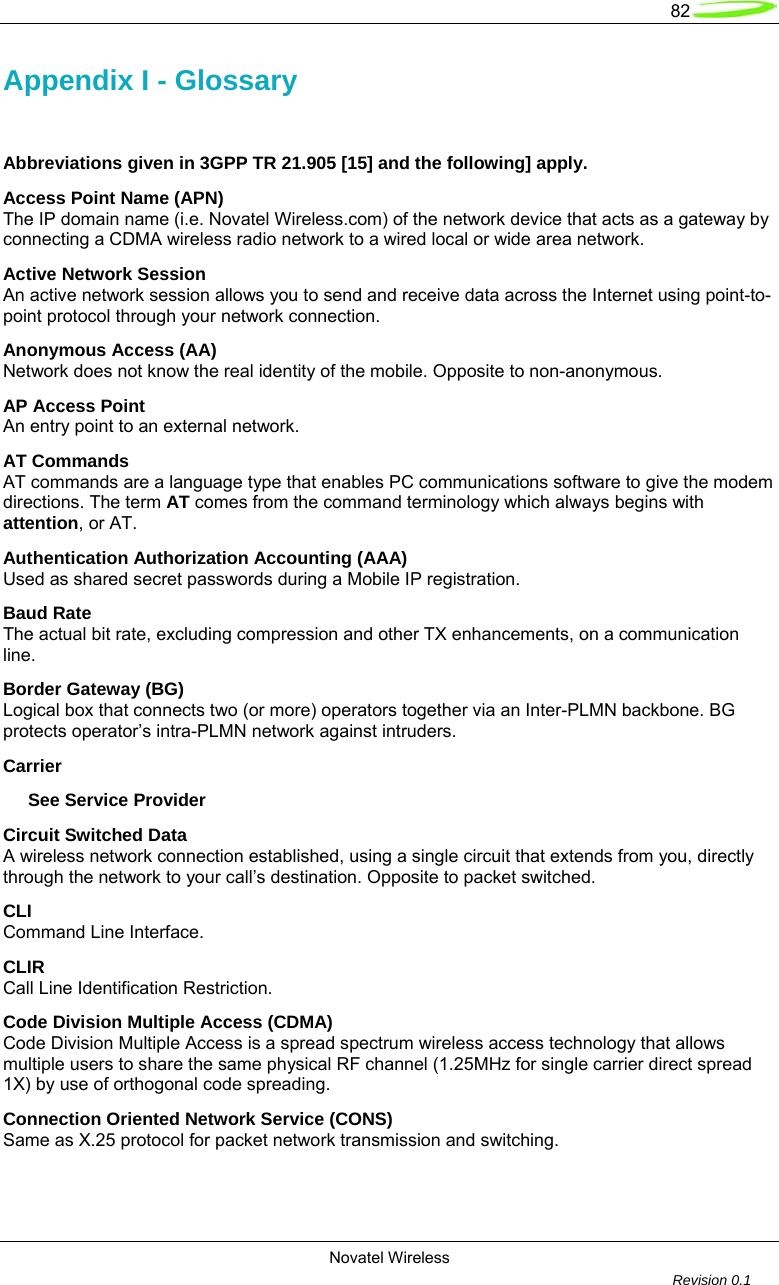   82  Novatel Wireless         Revision 0.1  Appendix I - Glossary  Abbreviations given in 3GPP TR 21.905 [15] and the following] apply. Access Point Name (APN) The IP domain name (i.e. Novatel Wireless.com) of the network device that acts as a gateway by connecting a CDMA wireless radio network to a wired local or wide area network. Active Network Session An active network session allows you to send and receive data across the Internet using point-to-point protocol through your network connection. Anonymous Access (AA) Network does not know the real identity of the mobile. Opposite to non-anonymous. AP Access Point An entry point to an external network. AT Commands AT commands are a language type that enables PC communications software to give the modem directions. The term AT comes from the command terminology which always begins with attention, or AT. Authentication Authorization Accounting (AAA) Used as shared secret passwords during a Mobile IP registration. Baud Rate The actual bit rate, excluding compression and other TX enhancements, on a communication line. Border Gateway (BG) Logical box that connects two (or more) operators together via an Inter-PLMN backbone. BG protects operator&rsquo;s intra-PLMN network against intruders. Carrier      See Service Provider Circuit Switched Data A wireless network connection established, using a single circuit that extends from you, directly through the network to your call&rsquo;s destination. Opposite to packet switched. CLI Command Line Interface. CLIR  Call Line Identification Restriction. Code Division Multiple Access (CDMA) Code Division Multiple Access is a spread spectrum wireless access technology that allows multiple users to share the same physical RF channel (1.25MHz for single carrier direct spread 1X) by use of orthogonal code spreading. Connection Oriented Network Service (CONS) Same as X.25 protocol for packet network transmission and switching. 