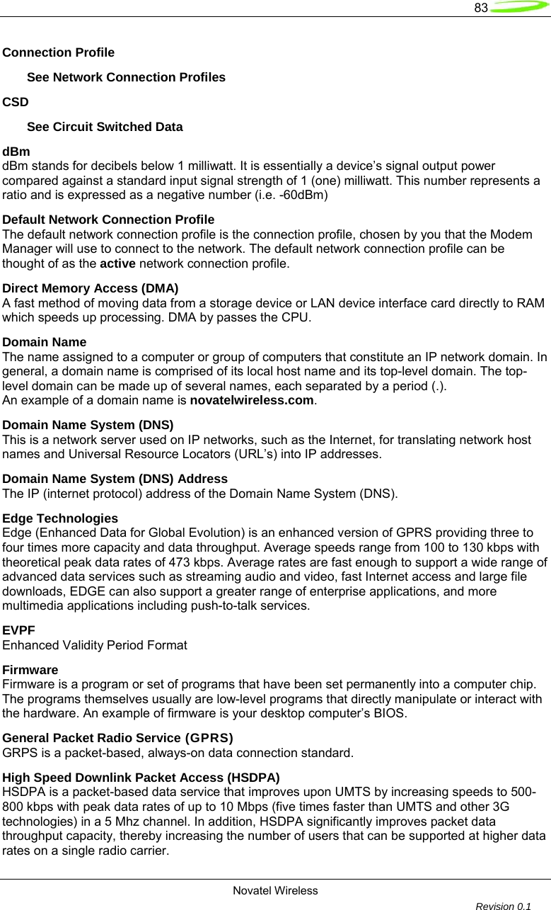   83  Novatel Wireless         Revision 0.1  Connection Profile        See Network Connection Profiles CSD        See Circuit Switched Data dBm dBm stands for decibels below 1 milliwatt. It is essentially a device&rsquo;s signal output power compared against a standard input signal strength of 1 (one) milliwatt. This number represents a ratio and is expressed as a negative number (i.e. -60dBm) Default Network Connection Profile The default network connection profile is the connection profile, chosen by you that the Modem Manager will use to connect to the network. The default network connection profile can be thought of as the active network connection profile. Direct Memory Access (DMA) A fast method of moving data from a storage device or LAN device interface card directly to RAM which speeds up processing. DMA by passes the CPU. Domain Name The name assigned to a computer or group of computers that constitute an IP network domain. In general, a domain name is comprised of its local host name and its top-level domain. The top-level domain can be made up of several names, each separated by a period (.). An example of a domain name is novatelwireless.com. Domain Name System (DNS) This is a network server used on IP networks, such as the Internet, for translating network host names and Universal Resource Locators (URL&rsquo;s) into IP addresses. Domain Name System (DNS) Address The IP (internet protocol) address of the Domain Name System (DNS). Edge Technologies Edge (Enhanced Data for Global Evolution) is an enhanced version of GPRS providing three to four times more capacity and data throughput. Average speeds range from 100 to 130 kbps with theoretical peak data rates of 473 kbps. Average rates are fast enough to support a wide range of advanced data services such as streaming audio and video, fast Internet access and large file downloads, EDGE can also support a greater range of enterprise applications, and more multimedia applications including push-to-talk services.  EVPF Enhanced Validity Period Format Firmware Firmware is a program or set of programs that have been set permanently into a computer chip. The programs themselves usually are low-level programs that directly manipulate or interact with the hardware. An example of firmware is your desktop computer&rsquo;s BIOS. General Packet Radio Service (GPRS) GRPS is a packet-based, always-on data connection standard. High Speed Downlink Packet Access (HSDPA) HSDPA is a packet-based data service that improves upon UMTS by increasing speeds to 500-800 kbps with peak data rates of up to 10 Mbps (five times faster than UMTS and other 3G technologies) in a 5 Mhz channel. In addition, HSDPA significantly improves packet data throughput capacity, thereby increasing the number of users that can be supported at higher data rates on a single radio carrier. 