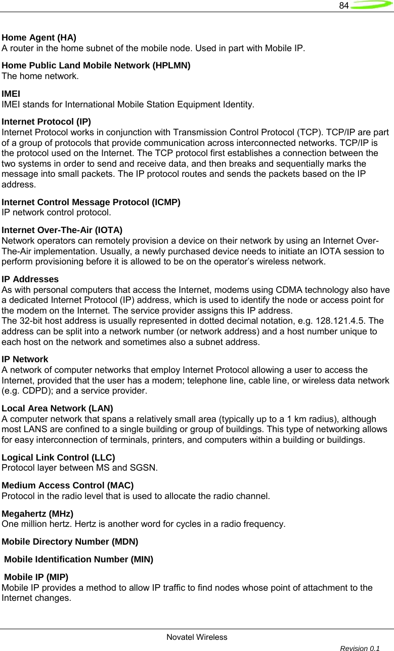   84  Novatel Wireless         Revision 0.1  Home Agent (HA) A router in the home subnet of the mobile node. Used in part with Mobile IP. Home Public Land Mobile Network (HPLMN) The home network. IMEI IMEI stands for International Mobile Station Equipment Identity. Internet Protocol (IP) Internet Protocol works in conjunction with Transmission Control Protocol (TCP). TCP/IP are part of a group of protocols that provide communication across interconnected networks. TCP/IP is the protocol used on the Internet. The TCP protocol first establishes a connection between the two systems in order to send and receive data, and then breaks and sequentially marks the message into small packets. The IP protocol routes and sends the packets based on the IP address. Internet Control Message Protocol (ICMP) IP network control protocol. Internet Over-The-Air (IOTA) Network operators can remotely provision a device on their network by using an Internet Over-The-Air implementation. Usually, a newly purchased device needs to initiate an IOTA session to perform provisioning before it is allowed to be on the operator&rsquo;s wireless network. IP Addresses As with personal computers that access the Internet, modems using CDMA technology also have a dedicated Internet Protocol (IP) address, which is used to identify the node or access point for the modem on the Internet. The service provider assigns this IP address.  The 32-bit host address is usually represented in dotted decimal notation, e.g. 128.121.4.5. The address can be split into a network number (or network address) and a host number unique to each host on the network and sometimes also a subnet address. IP Network A network of computer networks that employ Internet Protocol allowing a user to access the Internet, provided that the user has a modem; telephone line, cable line, or wireless data network (e.g. CDPD); and a service provider. Local Area Network (LAN) A computer network that spans a relatively small area (typically up to a 1 km radius), although most LANS are confined to a single building or group of buildings. This type of networking allows for easy interconnection of terminals, printers, and computers within a building or buildings. Logical Link Control (LLC) Protocol layer between MS and SGSN. Medium Access Control (MAC) Protocol in the radio level that is used to allocate the radio channel. Megahertz (MHz) One million hertz. Hertz is another word for cycles in a radio frequency. Mobile Directory Number (MDN)  Mobile Identification Number (MIN)  Mobile IP (MIP) Mobile IP provides a method to allow IP traffic to find nodes whose point of attachment to the Internet changes. 