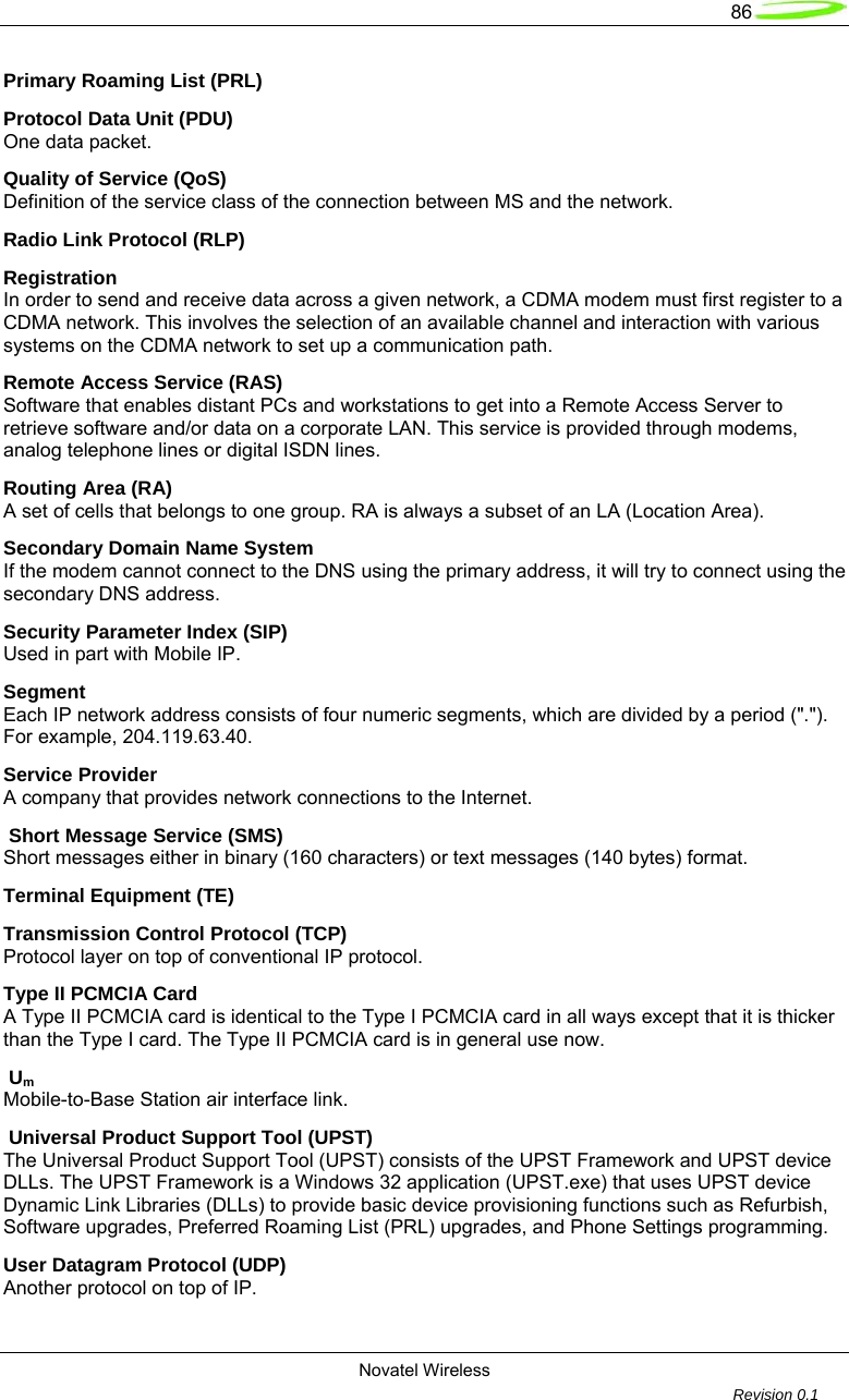   86  Novatel Wireless         Revision 0.1  Primary Roaming List (PRL) Protocol Data Unit (PDU) One data packet. Quality of Service (QoS) Definition of the service class of the connection between MS and the network. Radio Link Protocol (RLP) Registration In order to send and receive data across a given network, a CDMA modem must first register to a CDMA network. This involves the selection of an available channel and interaction with various systems on the CDMA network to set up a communication path. Remote Access Service (RAS)  Software that enables distant PCs and workstations to get into a Remote Access Server to retrieve software and/or data on a corporate LAN. This service is provided through modems, analog telephone lines or digital ISDN lines. Routing Area (RA) A set of cells that belongs to one group. RA is always a subset of an LA (Location Area). Secondary Domain Name System If the modem cannot connect to the DNS using the primary address, it will try to connect using the secondary DNS address. Security Parameter Index (SIP) Used in part with Mobile IP. Segment Each IP network address consists of four numeric segments, which are divided by a period ("."). For example, 204.119.63.40. Service Provider A company that provides network connections to the Internet.  Short Message Service (SMS) Short messages either in binary (160 characters) or text messages (140 bytes) format. Terminal Equipment (TE) Transmission Control Protocol (TCP) Protocol layer on top of conventional IP protocol. Type II PCMCIA Card A Type II PCMCIA card is identical to the Type I PCMCIA card in all ways except that it is thicker than the Type I card. The Type II PCMCIA card is in general use now.  Um Mobile-to-Base Station air interface link.  Universal Product Support Tool (UPST) The Universal Product Support Tool (UPST) consists of the UPST Framework and UPST device DLLs. The UPST Framework is a Windows 32 application (UPST.exe) that uses UPST device Dynamic Link Libraries (DLLs) to provide basic device provisioning functions such as Refurbish, Software upgrades, Preferred Roaming List (PRL) upgrades, and Phone Settings programming. User Datagram Protocol (UDP) Another protocol on top of IP. 