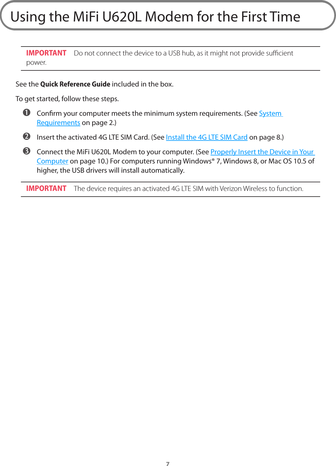 7Using the MiFi U620L Modem for the First TimeIMPORTANT Do not connect the device to a USB hub, as it might not provide sucient power.See the Quick Reference Guide included in the box.To get started, follow these steps. ➊ Conrm your computer meets the minimum system requirements. (See System Requirements on page 2.) ➋ Insert the activated 4G LTE SIM Card. (See Install the 4G LTE SIM Card on page 8.) ➌ Connect the MiFi U620L Modem to your computer. (See Properly Insert the Device in Your Computer on page 10.) For computers running Windows&reg; 7, Windows 8, or Mac OS 10.5 of higher, the USB drivers will install automatically.IMPORTANT The device requires an activated 4G LTE SIM with Verizon Wireless to function.