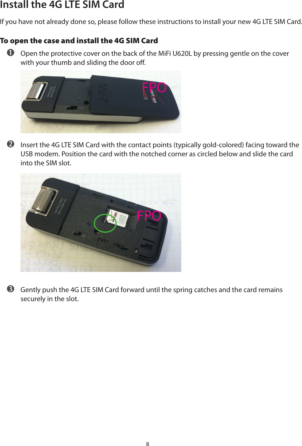 8Install the 4G LTE SIM CardIf you have not already done so, please follow these instructions to install your new 4G LTE SIM Card.To open the case and install the 4G SIM Card ➊ Open the protective cover on the back of the MiFi U620L by pressing gentle on the cover with your thumb and sliding the door o. ➋ Insert the 4G LTE SIM Card with the contact points (typically gold-colored) facing toward the USB modem. Position the card with the notched corner as circled below and slide the card into the SIM slot. ➌ Gently push the 4G LTE SIM Card forward until the spring catches and the card remains securely in the slot.FPOFPO