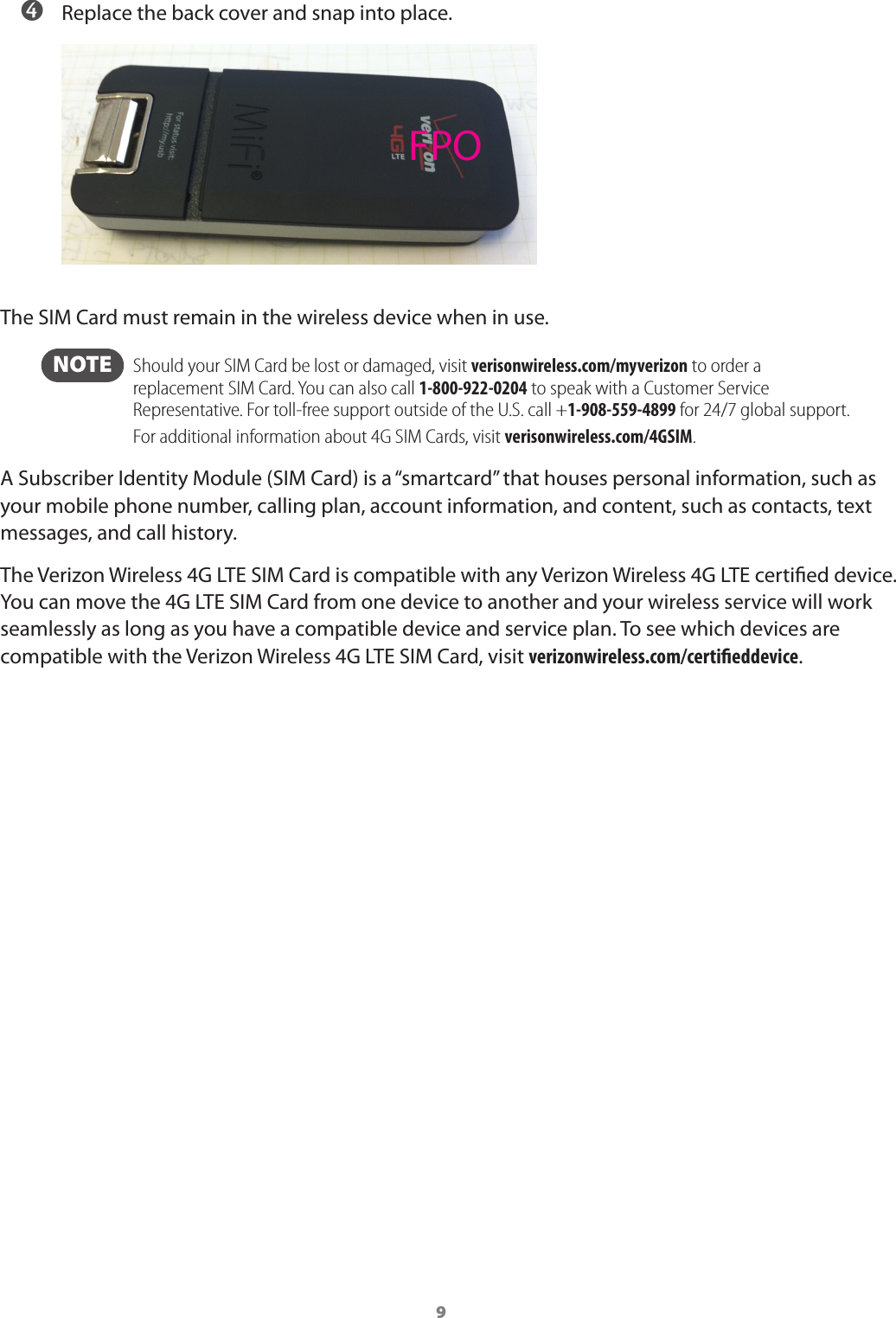9 ➍ Replace the back cover and snap into place.The SIM Card must remain in the wireless device when in use. NOTE   Should your SIM Card be lost or damaged, visit verisonwireless.com/myverizon to order a replacement SIM Card. You can also call 1-800-922-0204 to speak with a Customer Service  Representative. For toll-free support outside of the U.S. call +1-908-559-4899 for 24/7 global support. For additional information about 4G SIM Cards, visit verisonwireless.com/4GSIM.A Subscriber Identity Module (SIM Card) is a &ldquo;smartcard&rdquo; that houses personal information, such as your mobile phone number, calling plan, account information, and content, such as contacts, text messages, and call history.The Verizon Wireless 4G LTE SIM Card is compatible with any Verizon Wireless 4G LTE certied device. You can move the 4G LTE SIM Card from one device to another and your wireless service will work seamlessly as long as you have a compatible device and service plan. To see which devices are compatible with the Verizon Wireless 4G LTE SIM Card, visit verizonwireless.com/certieddevice.FPO