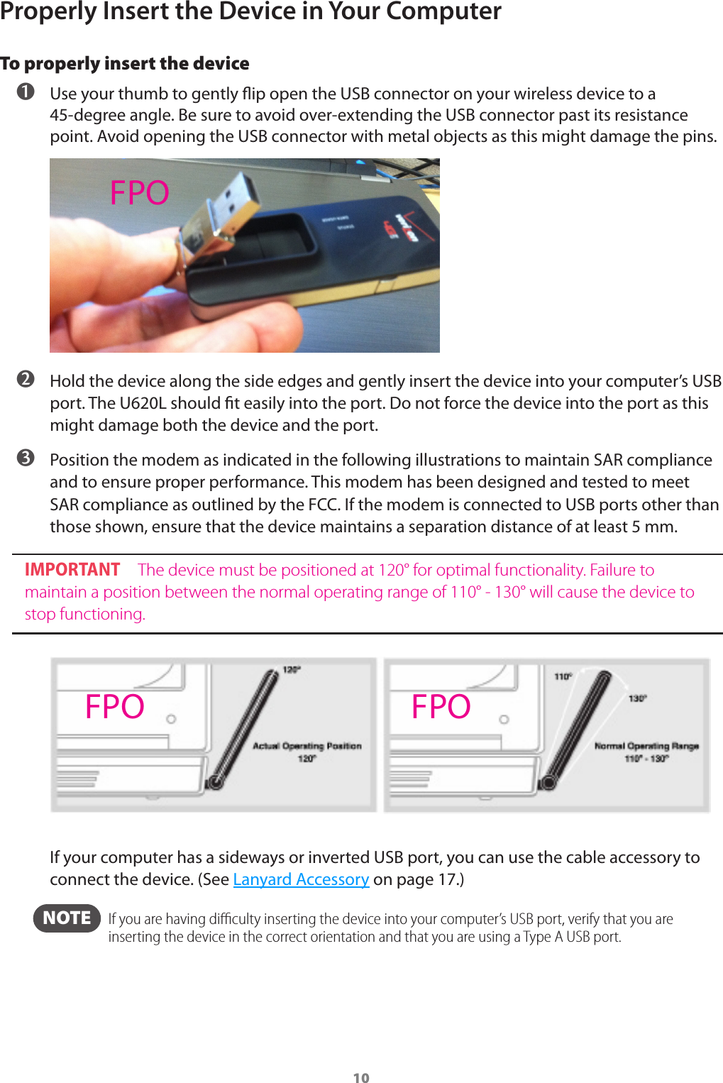 10Properly Insert the Device in Your ComputerTo properly insert the device ➊ Use your thumb to gently ip open the USB connector on your wireless device to a 45-degree angle. Be sure to avoid over-extending the USB connector past its resistance point. Avoid opening the USB connector with metal objects as this might damage the pins. ➋ Hold the device along the side edges and gently insert the device into your computer&rsquo;s USB port. The U620L should t easily into the port. Do not force the device into the port as this might damage both the device and the port. ➌ Position the modem as indicated in the following illustrations to maintain SAR compliance and to ensure proper performance. This modem has been designed and tested to meet SAR compliance as outlined by the FCC. If the modem is connected to USB ports other than those shown, ensure that the device maintains a separation distance of at least 5 mm.IMPORTANT The device must be positioned at 120&deg; for optimal functionality. Failure to maintain a position between the normal operating range of 110&deg; - 130&deg; will cause the device to stop functioning.If your computer has a sideways or inverted USB port, you can use the cable accessory to connect the device. (See Lanyard Accessory on page 17.) NOTE   If you are having diﬃculty inserting the device into your computer&rsquo;s USB port, verify that you are inserting the device in the correct orientation and that you are using a Type A USB port.FPOFPO FPO