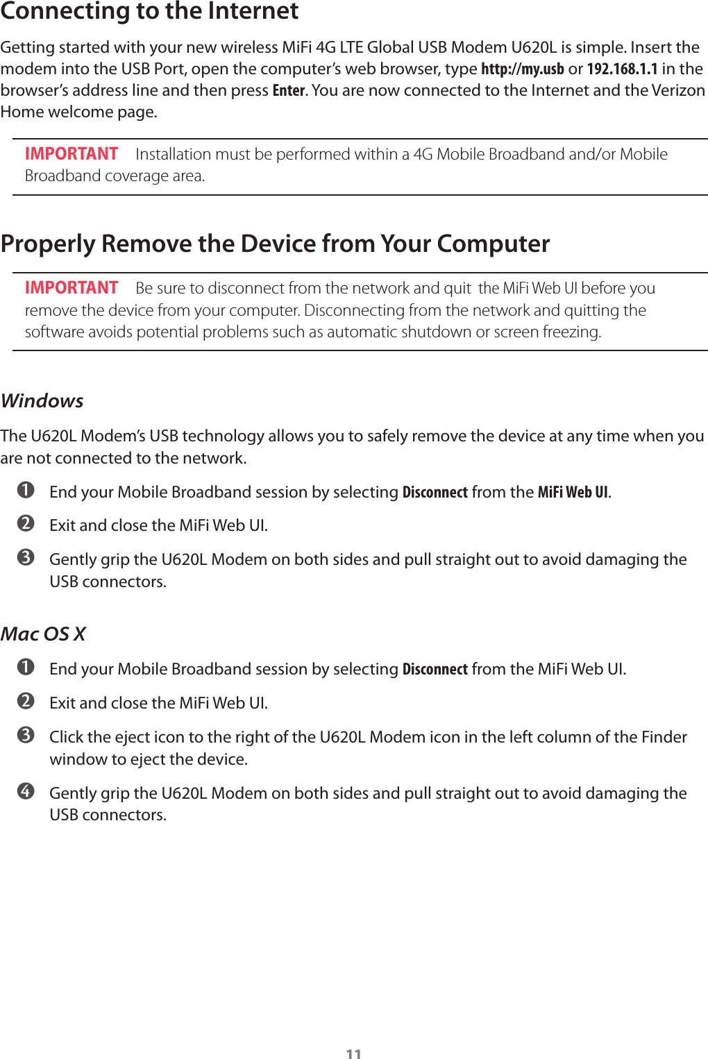 11Connecting to the InternetGetting started with your new wireless MiFi 4G LTE Global USB Modem U620L is simple. Insert the modem into the USB Port, open the computer&rsquo;s web browser, type http://my.usb or 192.168.1.1 in the browser&rsquo;s address line and then press Enter. You are now connected to the Internet and the Verizon Home welcome page.IMPORTANT Installation must be performed within a 4G Mobile Broadband and/or Mobile Broadband coverage area.Properly Remove the Device from Your ComputerIMPORTANT Be sure to disconnect from the network and quit  the MiFi Web UI before you remove the device from your computer. Disconnecting from the network and quitting the software avoids potential problems such as automatic shutdown or screen freezing.WindowsThe U620L Modem&rsquo;s USB technology allows you to safely remove the device at any time when you are not connected to the network. ➊ End your Mobile Broadband session by selecting Disconnect from the MiFi Web UI. ➋ Exit and close the MiFi Web UI. ➌ Gently grip the U620L Modem on both sides and pull straight out to avoid damaging the USB connectors.Mac OS X ➊ End your Mobile Broadband session by selecting Disconnect from the MiFi Web UI. ➋ Exit and close the MiFi Web UI. ➌ Click the eject icon to the right of the U620L Modem icon in the left column of the Finder window to eject the device. ➍ Gently grip the U620L Modem on both sides and pull straight out to avoid damaging the USB connectors.