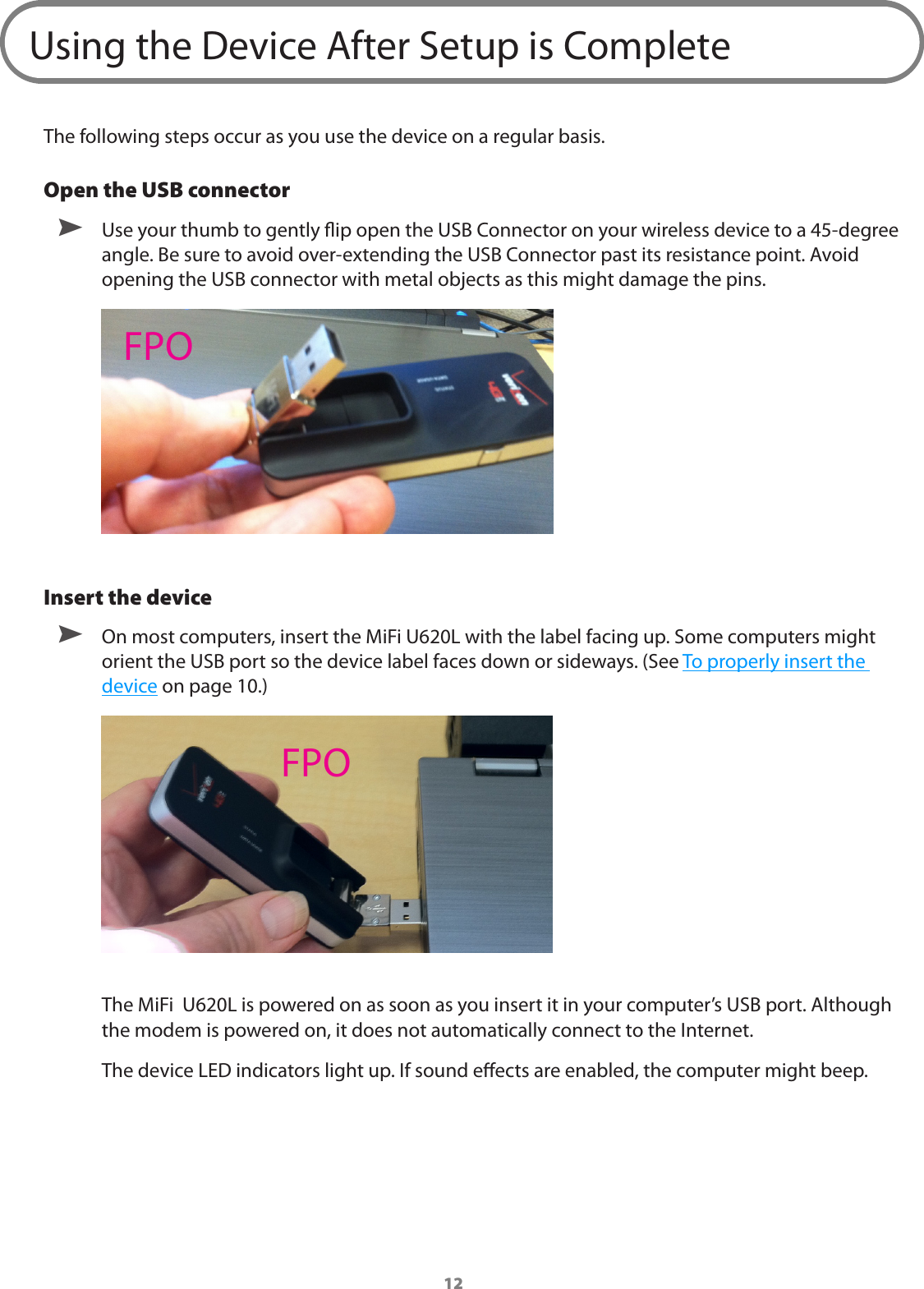 12Using the Device After Setup is CompleteThe following steps occur as you use the device on a regular basis. Open the USB connector ➤ Use your thumb to gently ip open the USB Connector on your wireless device to a 45-degree angle. Be sure to avoid over-extending the USB Connector past its resistance point. Avoid opening the USB connector with metal objects as this might damage the pins.Insert the device ➤ On most computers, insert the MiFi U620L with the label facing up. Some computers might orient the USB port so the device label faces down or sideways. (See To properly insert the device on page 10.)The MiFi  U620L is powered on as soon as you insert it in your computer&rsquo;s USB port. Although the modem is powered on, it does not automatically connect to the Internet.The device LED indicators light up. If sound eects are enabled, the computer might beep.FPOFPO