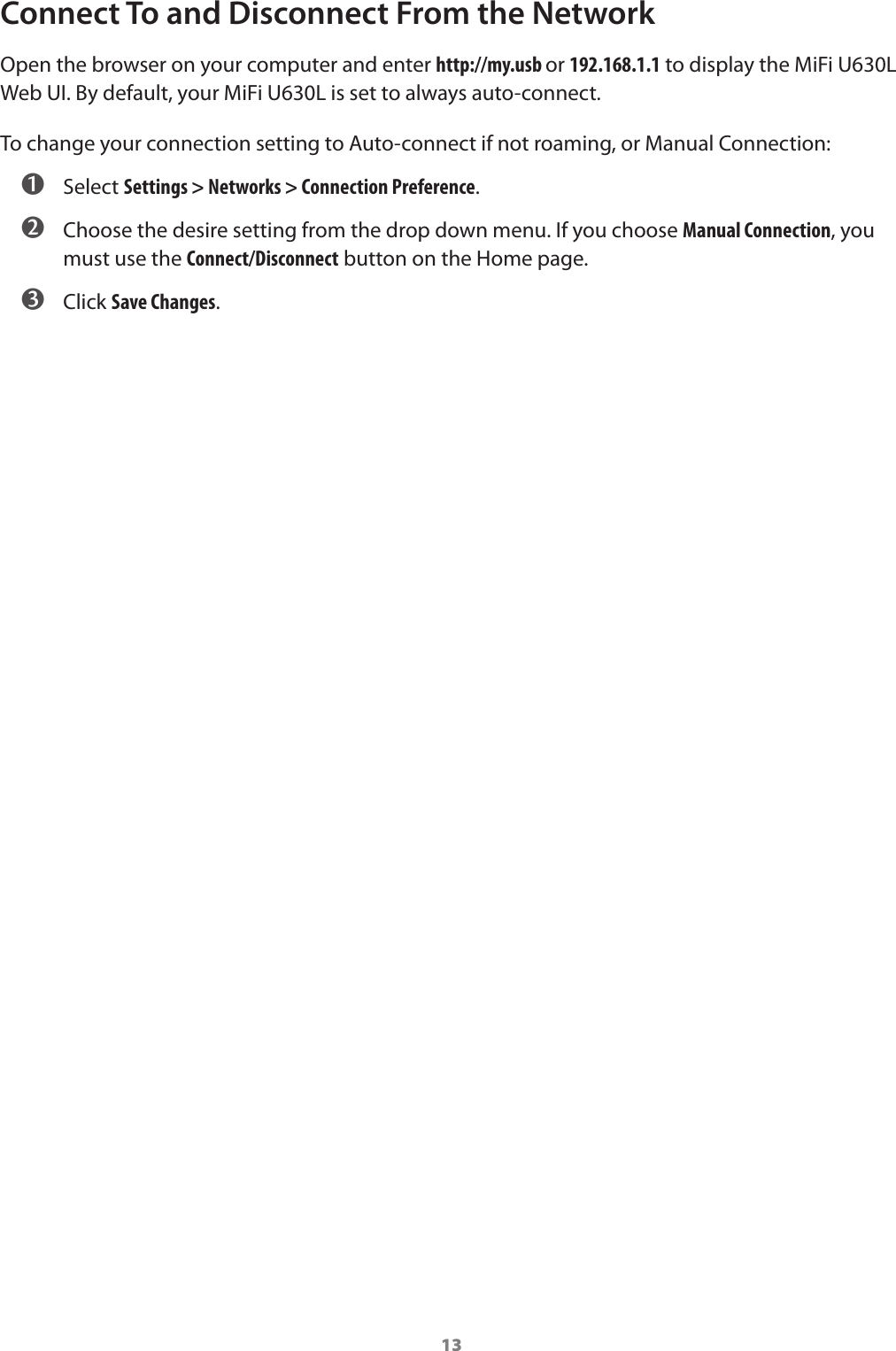 13Connect To and Disconnect From the NetworkOpen the browser on your computer and enter http://my.usb or 192.168.1.1 to display the MiFi U630L Web UI. By default, your MiFi U630L is set to always auto-connect. To change your connection setting to Auto-connect if not roaming, or Manual Connection: ➊ Select Settings > Networks > Connection Preference. ➋ Choose the desire setting from the drop down menu. If you choose Manual Connection, you must use the Connect/Disconnect button on the Home page. ➌ Click Save Changes.